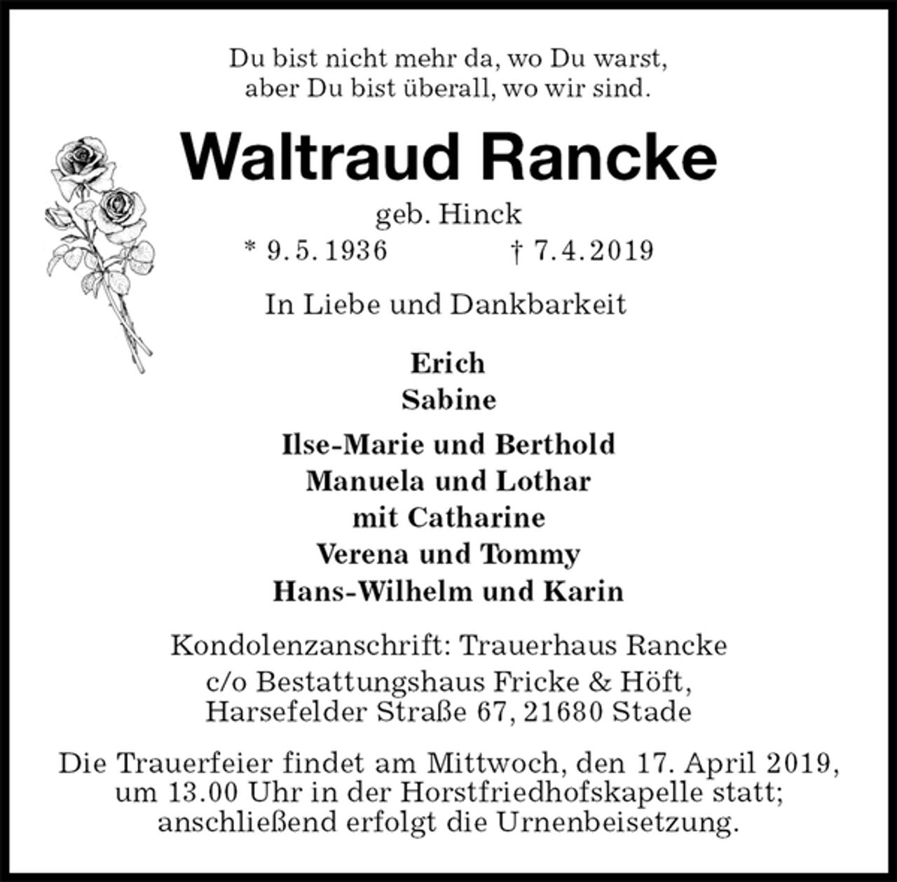 <p>Du bist nicht mehr da, wo Du warst,<br />aber Du bist überall, wo wir sind.<br />Waltraud Rancke<br />geb. Hinck<br />* 9. 5. 1936 † 7. 4. 2019<br />In Liebe und Dankbarkeit</p>
<p>Erich<br />Sabine<br />Ilse-Marie und Berthold<br />Manuela und Lothar<br />mit Catharine<br />Verena und Tommy<br />Hans-Wilhelm und Karin<br />Kondolenzanschrift: Trauerhaus Rancke<br />c/o Bestattungshaus Fricke &amp; Höft,<br />Harsefelder Straße 67, 21680 Stade<br />Die Trauerfeier findet am Mittwoch, den 17. April 2019, um 13.00 Uhr in der Horstfriedhofskapelle statt;<br />anschließend erfolgt die Urnenbeisetzung.</p>