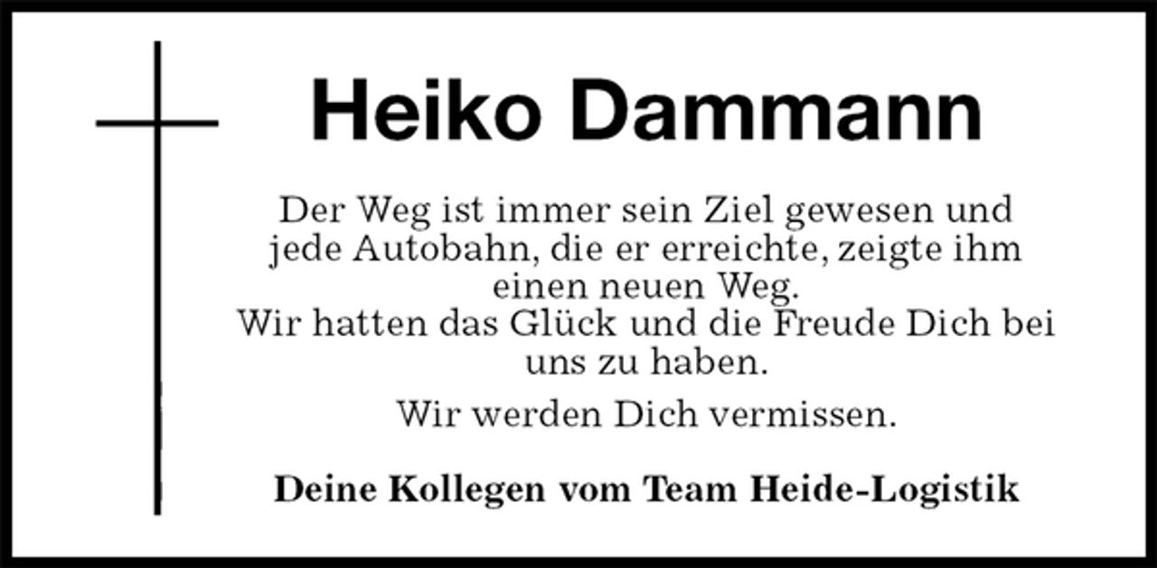 <p>Heiko Dammann<br />Der Weg ist immer sein Ziel gewesen und<br />jede Autobahn, die er erreichte, zeigte ihm<br />einen neuen Weg.<br />Wir hatten das Glück und die Freude Dich bei uns zu haben.<br />Wir werden Dich vermissen.</p><p>Deine Kollegen vom Team Heide-Logistik</p>