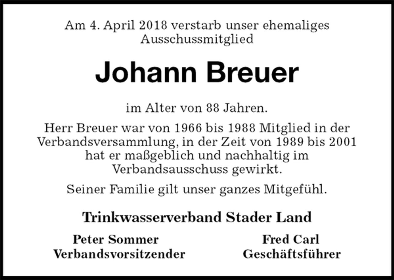 <p>Am 4. April 2018 verstarb unser ehemaliges<br />Ausschussmitglied<br />Johann Breuer<br />im Alter von 88 Jahren.<br />Herr Breuer war von 1966 bis 1988 Mitglied in der<br />Verbandsversammlung, in der Zeit von 1989 bis 2001<br />hat er maßgeblich und nachhaltig im<br />Verbandsausschuss gewirkt.<br />Seiner Familie gilt unser ganzes Mitgefühl.<br />Trinkwasserverband Stader Land<br />Peter Sommer Fred Carl<br />Verbandsvorsitzender Geschäftsführer</p>