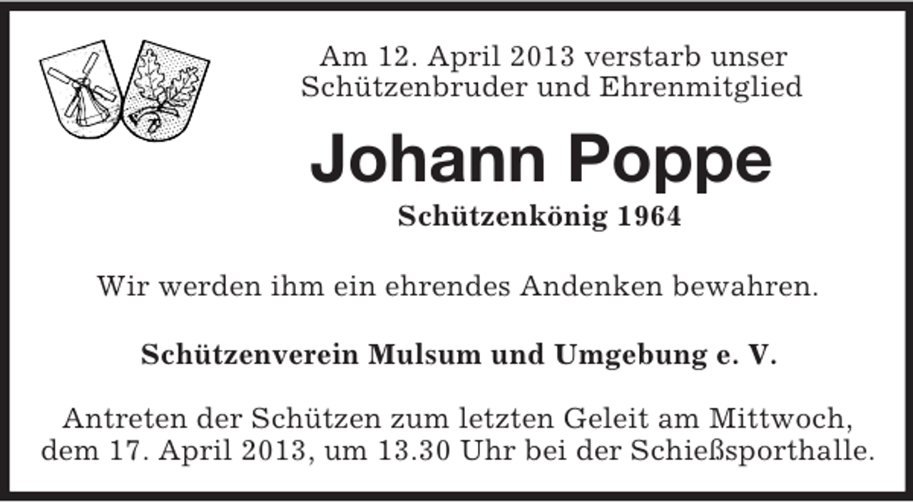 <p>Am 12. April 2013 verstarb unser<br />Schützenbruder und Ehrenmitglied<br />Johann Poppe<br />Schützenkönig 1964<br />Wir werden ihm ein ehrendes Andenken bewahren.<br />Schützenverein Mulsum und Umgebung e. V.<br />Antreten der Schützen zum letzten Geleit am Mittwoch,<br />dem 17. April 2013, um 13.30 Uhr bei der Schießsporthalle.</p>