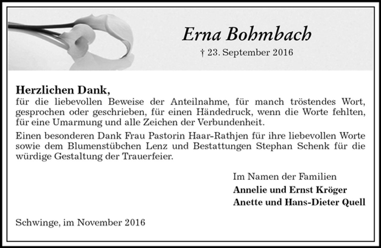 <p>Erna Bohmbach<br />† 23. September 2016</p><p>Herzlichen Dank,<br />für die liebevollen Beweise der Anteilnahme, für manch tröstendes Wort,<br />gesprochen oder geschrieben, für einen Händedruck, wenn die Worte fehlten, für eine Umarmung und alle Zeichen der Verbundenheit.<br />Einen besonderen Dank Frau Pastorin Haar-Rathjen für ihre liebevollen Worte sowie dem Blumenstübchen Lenz und Bestattungen Stephan Schenk für die würdige Gestaltung der Trauerfeier.<br />Im Namen der Familien<br />Annelie und Ernst Kröger<br />Anette und Hans-Dieter Quell<br />Schwinge, im November 2016</p>