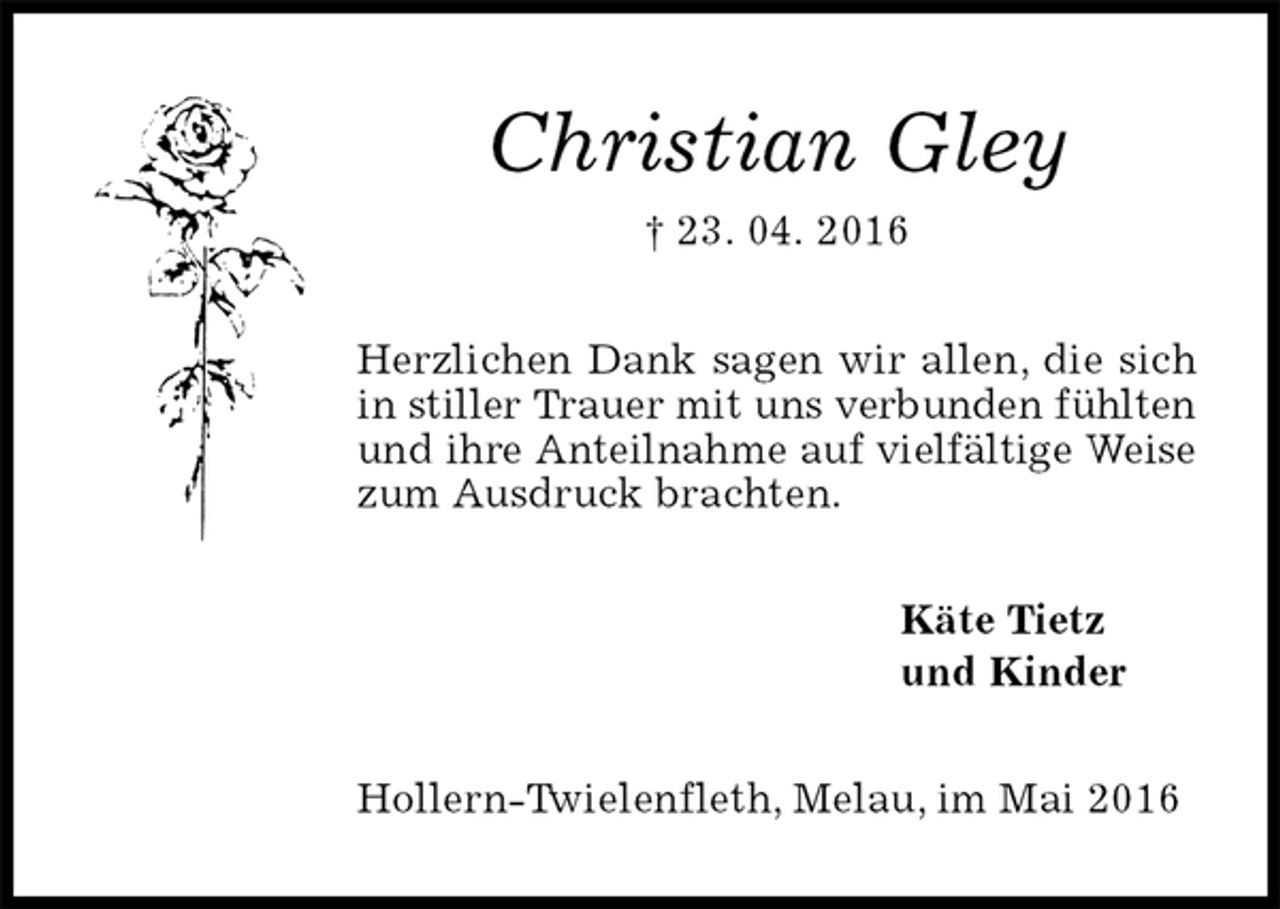 <p>Christian Gley<br />† 23. 04. 2016<br />Herzlichen Dank sagen wir allen, die sich in stiller Trauer mit uns verbunden fühlten und ihre Anteilnahme auf vielfältige Weise zum Ausdruck brachten.<br />Käte Tietz<br />und Kinder<br />Hollern-Twielenfleth, Melau, im Mai 2016</p>