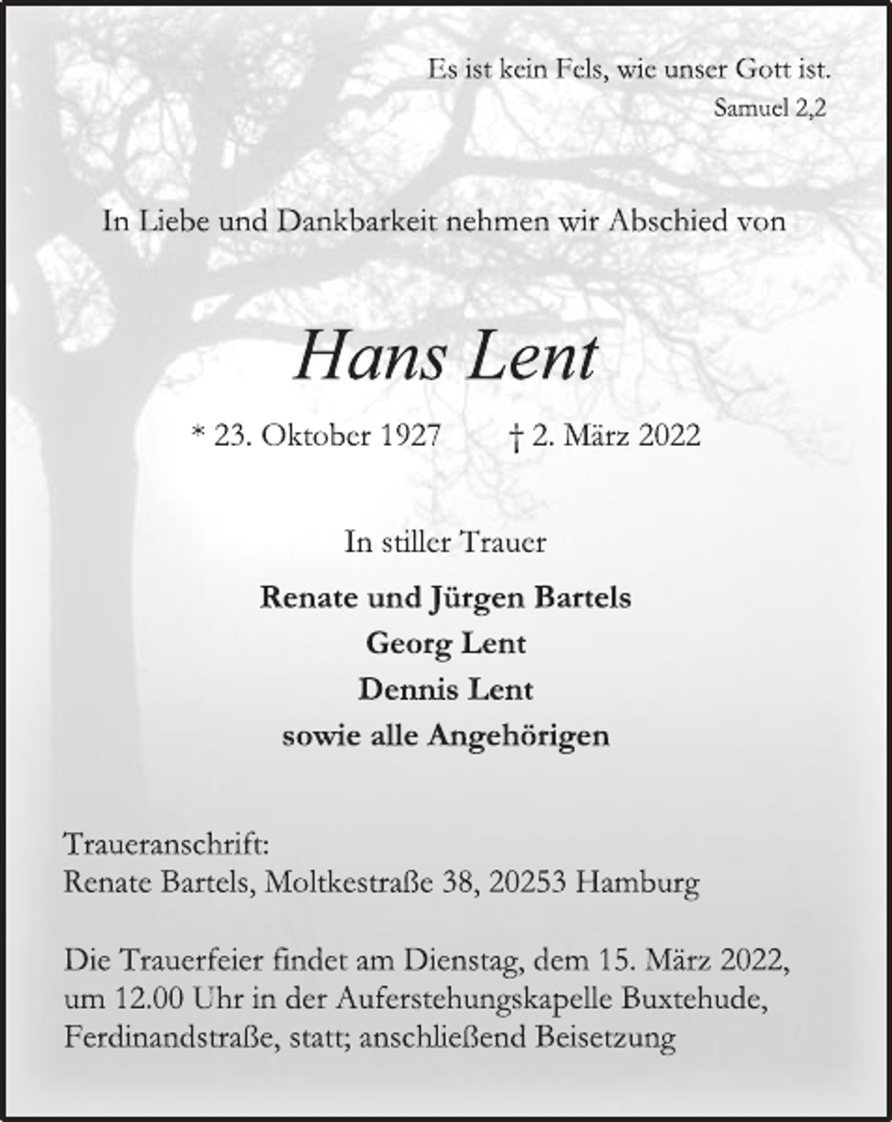 <p>Es ist kein Fels, wie unser Gott ist.<br />Samuel 2,2<br />In Liebe und Dankbarkeit nehmen wir Abschied von<br />Hans Lent<br />* 23. Oktober 1927 † 2. März 2022<br />In stiller Trauer<br />Renate und Jürgen Bartels<br />Georg Lent<br />Dennis Lent<br />sowie alle Angehörigen<br />Traueranschrift:<br />Renate Bartels, Moltkestraße 38, 20253 Hamburg<br />Die Trauerfeier findet am Dienstag, dem 15. März 2022,<br />um 12.00 Uhr in der Auferstehungskapelle Buxtehude, Ferdinandstraße, statt; anschließend Beisetzung</p>