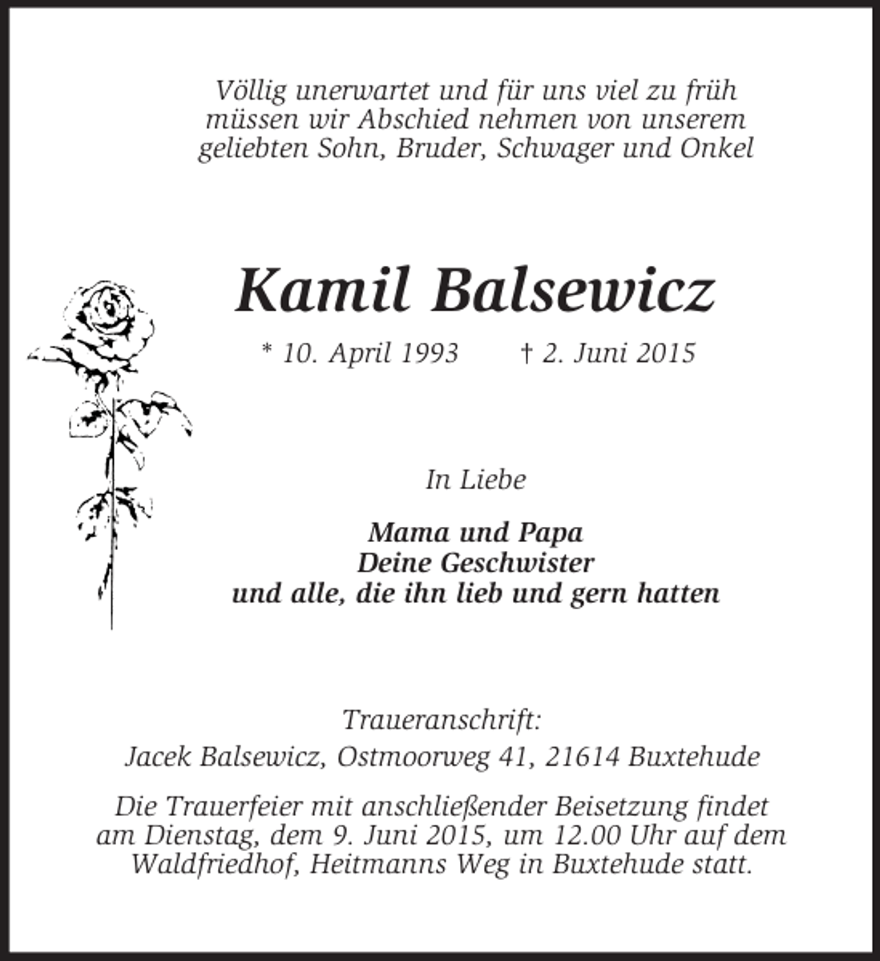 <p>Völlig unerwartet und für uns viel zu früh<br />müssen wir Abschied nehmen von unserem<br />geliebten Sohn, Bruder, Schwager und Onkel<br />Kamil Balsewicz<br />* 10. April 1993 † 2. Juni 2015<br />In Liebe<br />Mama und Papa<br />Deine Geschwister<br />und alle, die ihn lieb und gern hatten<br />Traueranschrift:<br />Jacek Balsewicz, Ostmoorweg 41, 21614 Buxtehude<br />Die Trauerfeier mit anschließender Beisetzung findet<br />am Dienstag, dem 9. Juni 2015, um 12.00 Uhr auf dem<br />Waldfriedhof, Heitmanns Weg in Buxtehude statt.</p>