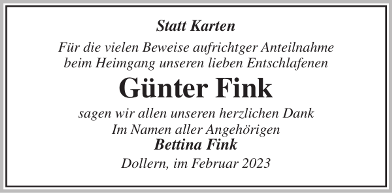 <p>Statt Karten<br />Für die vielen Beweise aufrichtger Anteilnahme<br />beim Heimgang unseren lieben Entschlafenen<br />Günter Fink<br />sagen wir allen unseren herzlichen Dank<br />Im Namen aller Angehörigen<br />Bettina Fink<br />Dollern, im Februar 2023</p>