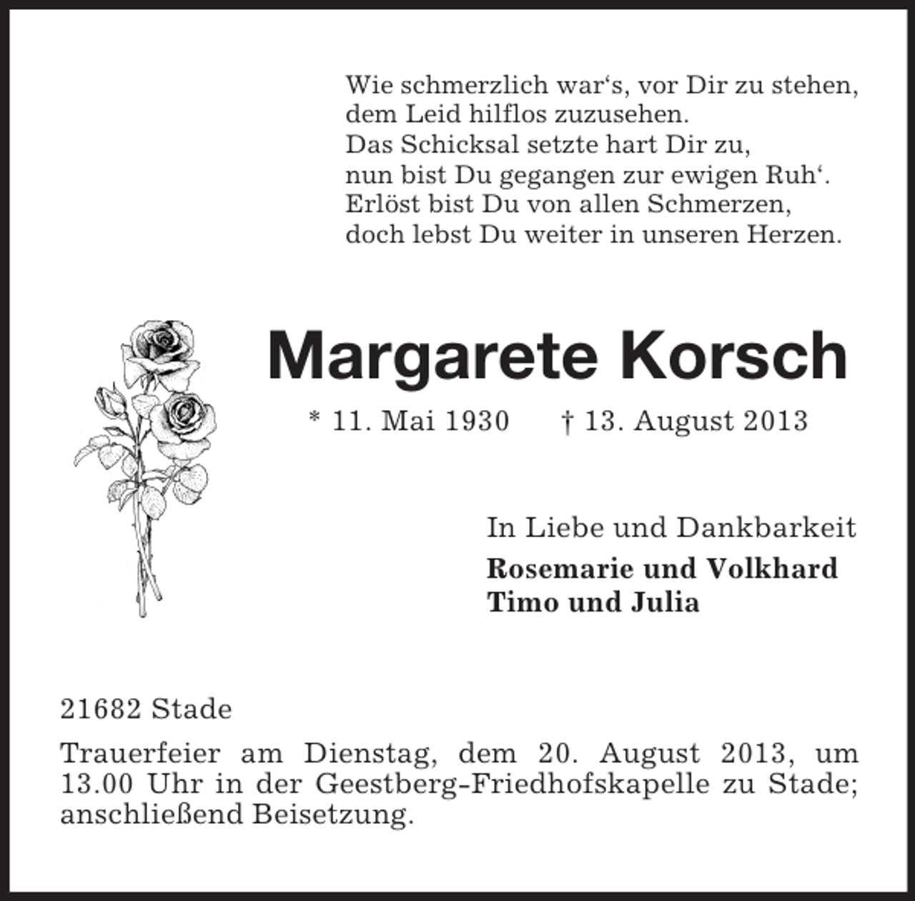 <p>Wie schmerzlich war‘s, vor Dir zu stehen,<br />dem Leid hilflos zuzusehen.<br />Das Schicksal setzte hart Dir zu,<br />nun bist Du gegangen zur ewigen Ruh‘.<br />Erlöst bist Du von allen Schmerzen,<br />doch lebst Du weiter in unseren Herzen.</p><p>Margarete Korsch<br />* 11. Mai 1930</p><p>† 13. August 2013</p><p>In Liebe und Dankbarkeit<br />Rosemarie und Volkhard<br />Timo und Julia</p><p>21682 Stade<br />Trauerfeier am Dienstag, dem 20. August 2013, um<br />13.00 Uhr in der Geestberg-Friedhofskapelle zu Stade;<br />anschließend Beisetzung.</p>
