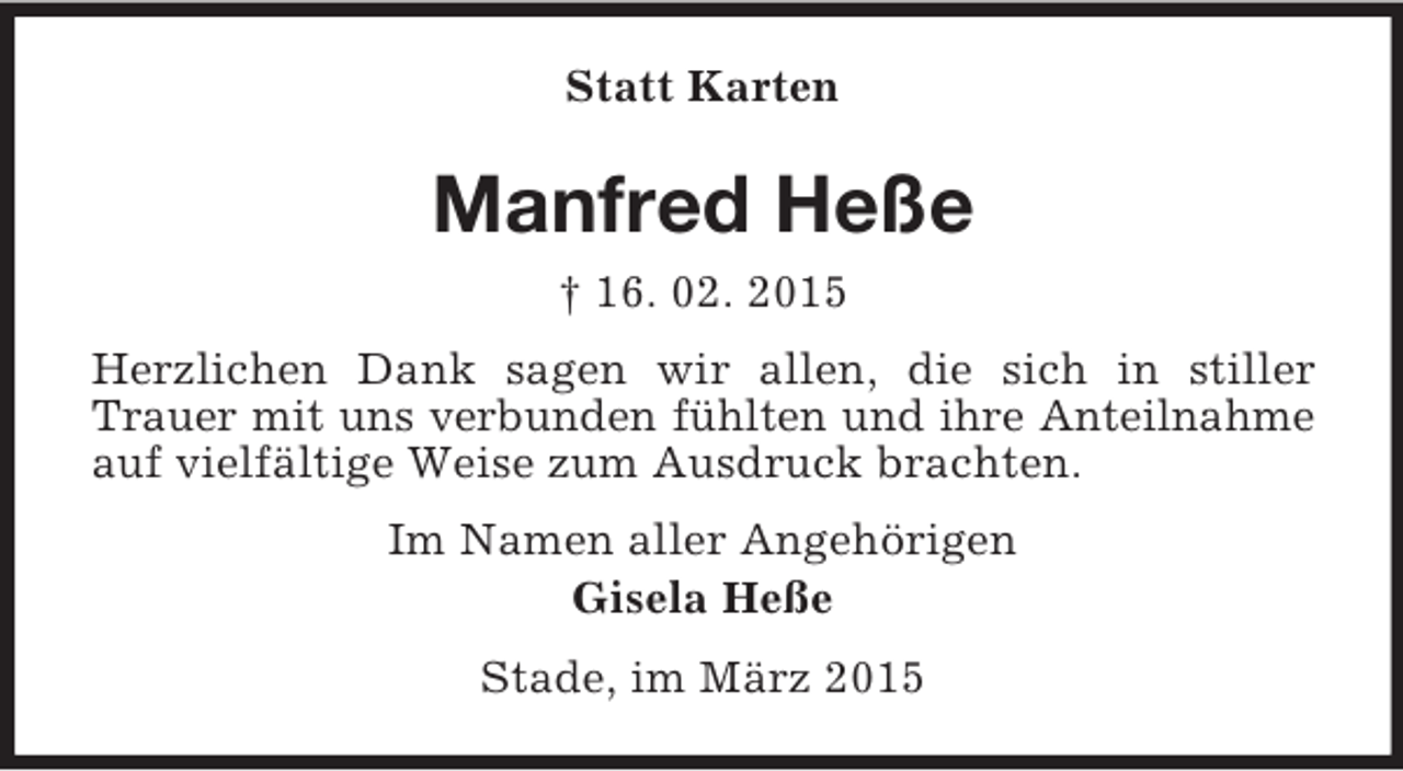 <p>Statt Karten<br />Manfred Heße<br />† 16. 02. 2015<br />Herzlichen Dank sagen wir allen, die sich in stiller Trauer mit uns verbunden fühlten und ihre Anteilnahme<br />auf vielfältige Weise zum Ausdruck brachten.<br />Im Namen aller Angehörigen<br />Gisela Heße<br />Stade, im März 2015</p>