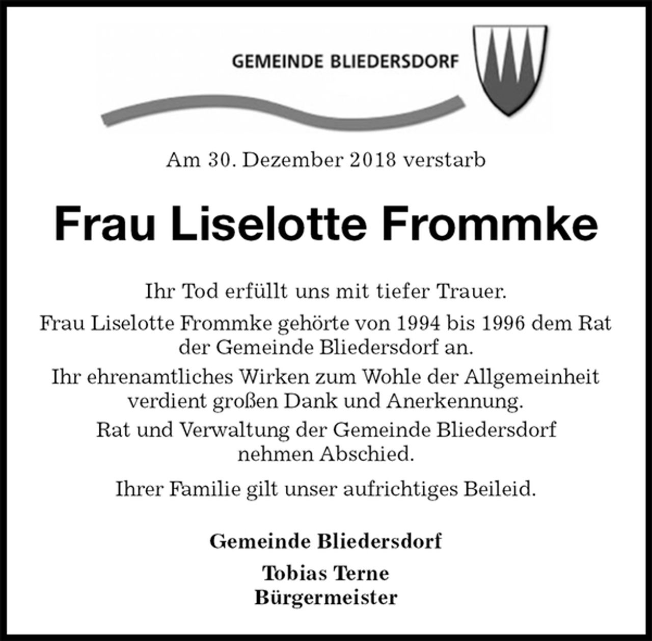 <p>Am 30. Dezember 2018 verstarb<br />Frau Liselotte Frommke<br />Ihr Tod erfüllt uns mit tiefer Trauer.<br />Frau Liselotte Frommke gehörte von 1994 bis 1996 dem Rat der Gemeinde Bliedersdorf an.<br />Ihr ehrenamtliches Wirken zum Wohle der Allgemeinheit<br />verdient großen Dank und Anerkennung.<br />Rat und Verwaltung der Gemeinde Bliedersdorf<br />nehmen Abschied.<br />Ihrer Familie gilt unser aufrichtiges Beileid.<br />Gemeinde Bliedersdorf<br />Tobias Terne<br />Bürgermeister</p>