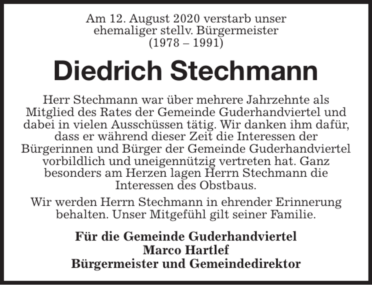 <p>Am 12. August 2020 verstarb unser<br />ehemaliger stellv. Bürgermeister<br />(1978 – 1991)<br />Diedrich Stechmann<br />Herr Stechmann war über mehrere Jahrzehnte als<br />Mitglied des Rates der Gemeinde Guderhandviertel und dabei in vielen Ausschüssen tätig. Wir danken ihm dafür, dass er während dieser Zeit die Interessen der<br />Bürgerinnen und Bürger der Gemeinde Guderhandviertel vorbildlich und uneigennützig vertreten hat. Ganz<br />besonders am Herzen lagen Herrn Stechmann die<br />Interessen des Obstbaus.<br />Wir werden Herrn Stechmann in ehrender Erinnerung<br />behalten. Unser Mitgefühl gilt seiner Familie.<br />Für die Gemeinde Guderhandviertel<br />Marco Hartlef<br />Bürgermeister und Gemeindedirektor</p>
