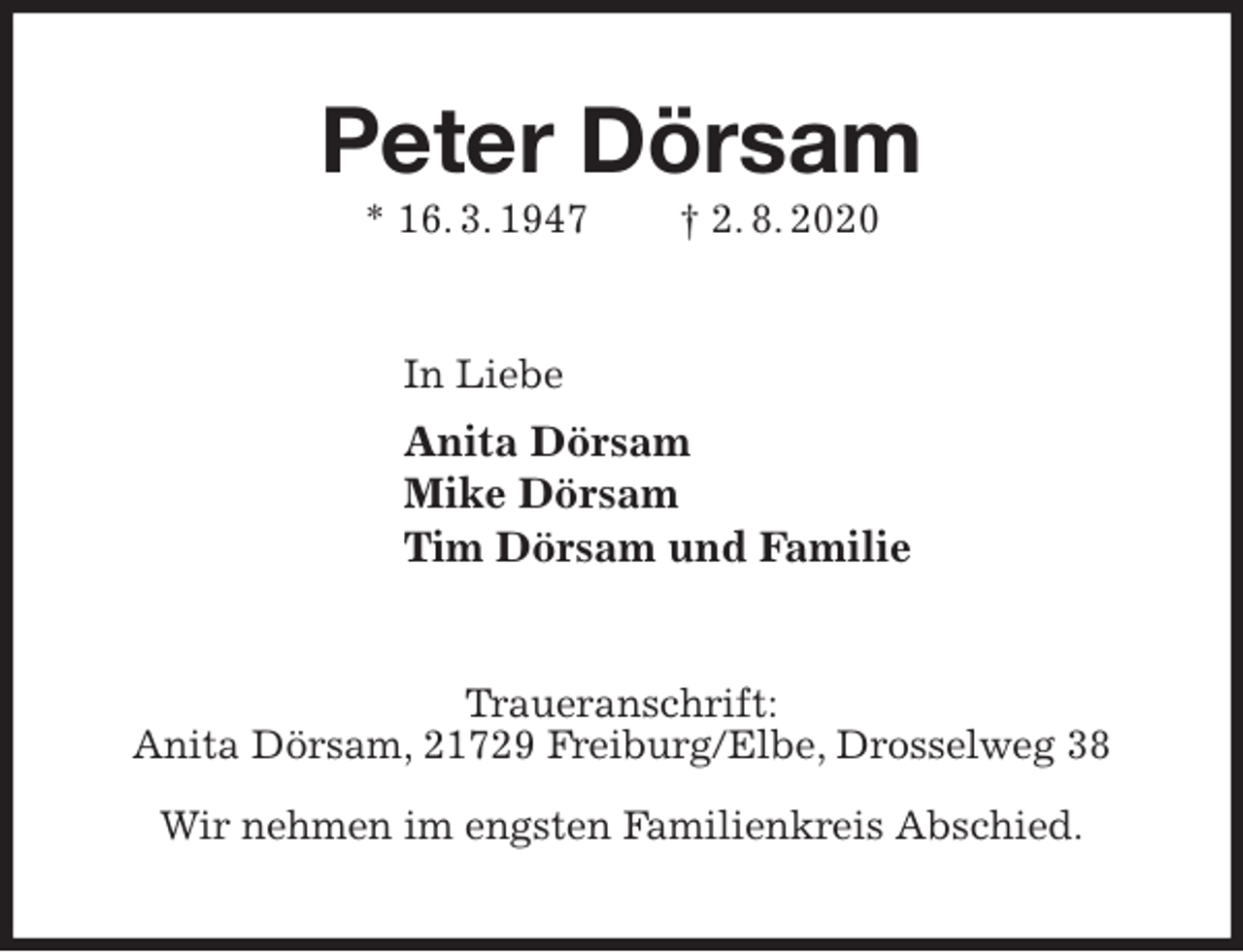 <p>Peter Dörsam<br />* 16. 3. 1947 † 2. 8. 2020<br />In Liebe<br />Anita Dörsam<br />Mike Dörsam<br />Tim Dörsam und Familie<br />Traueranschrift:<br />Anita Dörsam, 21729 Freiburg/Elbe, Drosselweg 38</p>
<p>Wir nehmen im engsten Familienkreis Abschied.</p>