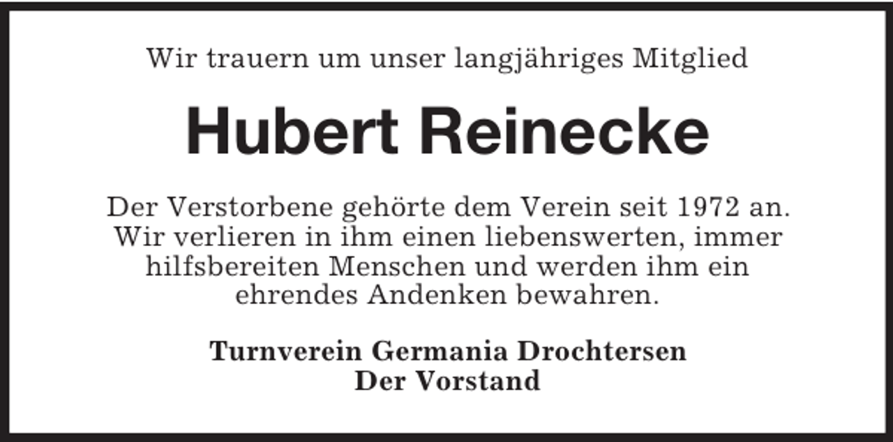 <p>Wir trauern um unser langjähriges Mitglied</p><p>Hubert Reinecke<br />Der Verstorbene gehörte dem Verein seit 1972 an.<br />Wir verlieren in ihm einen liebenswerten, immer<br />hilfsbereiten Menschen und werden ihm ein<br />ehrendes Andenken bewahren.<br />Turnverein Germania Drochtersen<br />Der Vorstand</p>