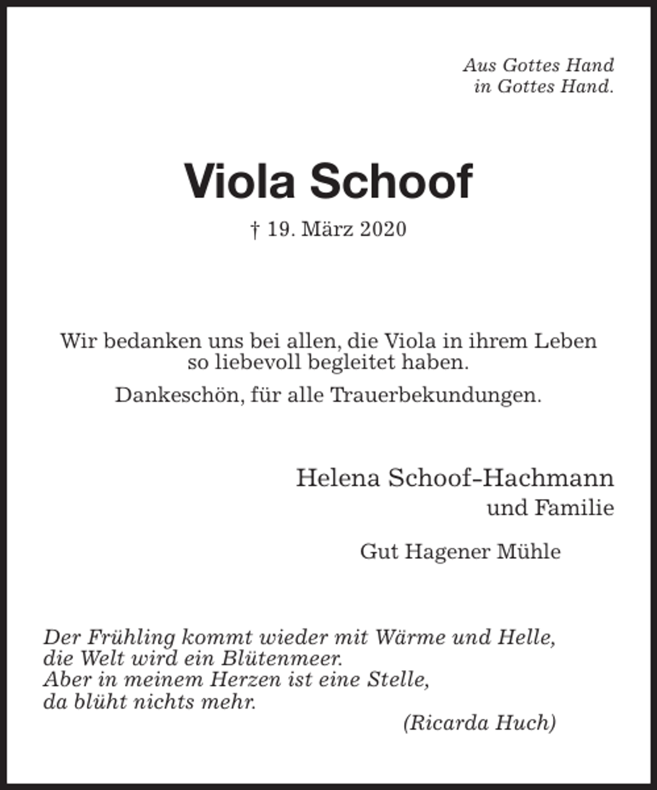 <p>Aus Gottes Hand<br />in Gottes Hand.<br />Viola Schoof<br />† 19. März 2020<br />Wir bedanken uns bei allen, die Viola in ihrem Leben<br />so liebevoll begleitet haben.<br />Dankeschön, für alle Trauerbekundungen.<br />Helena Schoof-Hachmann<br />und Familie</p>
<p>Gut Hagener Mühle<br />Der Frühling kommt wieder mit Wärme und Helle,<br />die Welt wird ein Blütenmeer.<br />Aber in meinem Herzen ist eine Stelle,<br />da blüht nichts mehr.<br />(Ricarda Huch)</p>