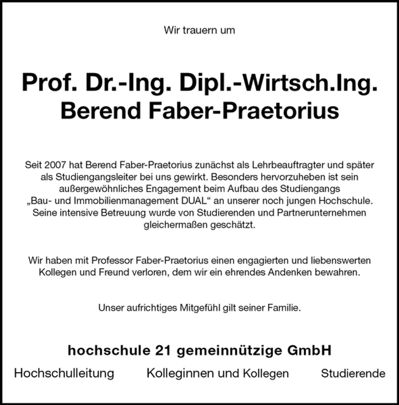 <p>Wir trauern um<br />Prof. Dr.-Ing. Dipl.-Wirtsch.Ing.<br />Berend Faber-Praetorius<br />Seit 2007 hat Berend Faber-Praetorius zunächst als Lehrbeauftragter und später<br />als Studiengangsleiter bei uns gewirkt. Besonders hervorzuheben ist sein<br />außergewöhnliches Engagement beim Aufbau des Studiengangs<br />„Bau- und Immobilienmanagement DUAL“ an unserer noch jungen Hochschule.<br />Seine intensive Betreuung wurde von Studierenden und Partnerunternehmen<br />gleichermaßen geschätzt.</p><p>Wir haben mit Professor Faber-Praetorius einen engagierten und liebenswerten<br />Kollegen und Freund verloren, dem wir ein ehrendes Andenken bewahren.</p><p>Unser aufrichtiges Mitgefühl gilt seiner Familie.<br />hochschule 21 gemeinnützige GmbH</p><p>Hochschulleitung Kolleginnen und Kollegen Studierende</p>