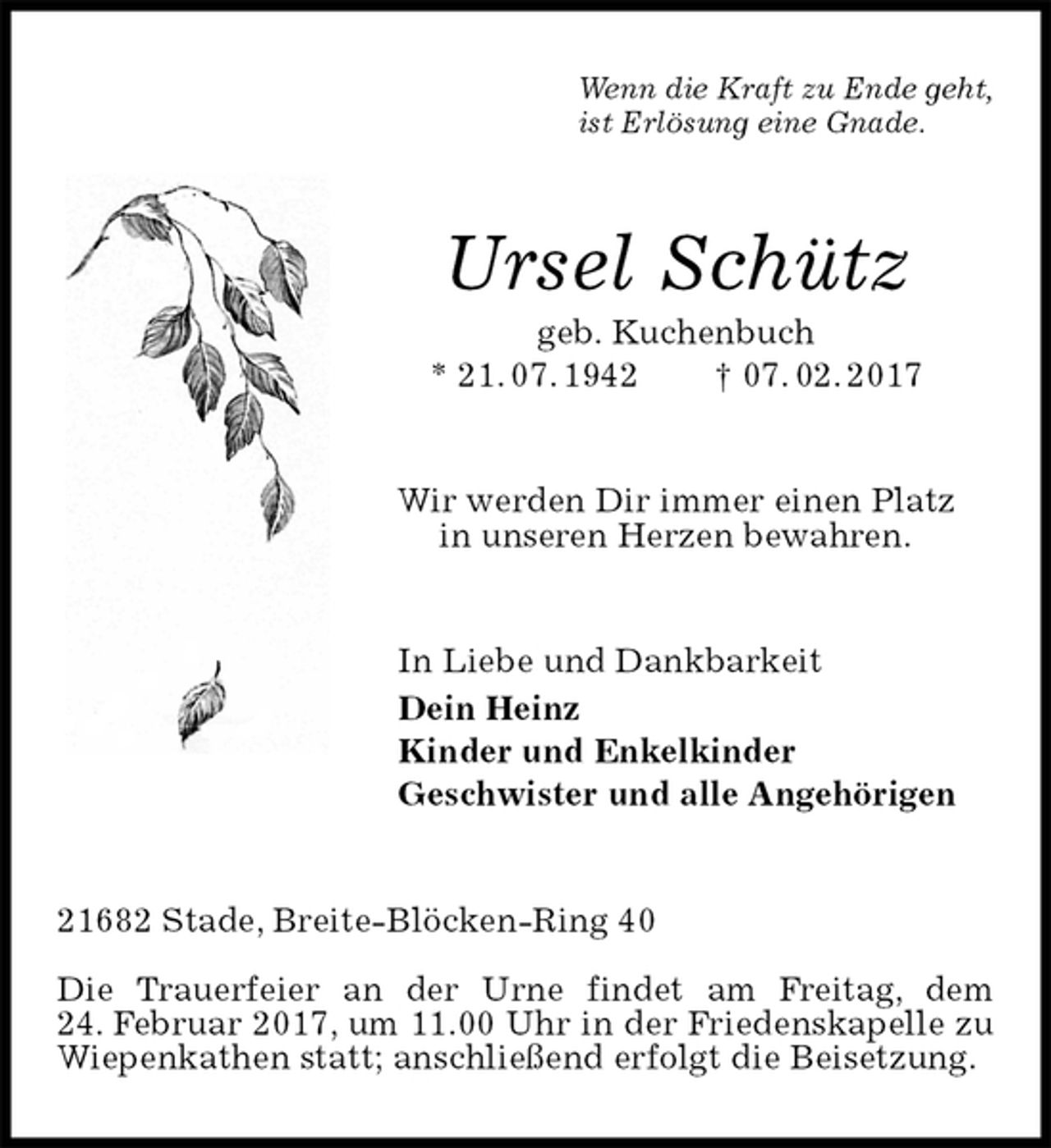 <p>Wenn die Kraft zu Ende geht,<br />ist Erlösung eine Gnade.<br />Ursel Schütz<br />geb. Kuchenbuch<br />* 21. 07. 1942 † 07. 02. 2017<br />Wir werden Dir immer einen Platz<br />in unseren Herzen bewahren.<br />In Liebe und Dankbarkeit<br />Dein Heinz<br />Kinder und Enkelkinder<br />Geschwister und alle Angehörigen<br />21682 Stade, Breite-Blöcken-Ring 40</p><p>Die Trauerfeier an der Urne findet am Freitag, dem<br />24. Februar 2017, um 11.00 Uhr in der Friedenskapelle zu<br />Wiepenkathen statt; anschließend erfolgt die Beisetzung.</p>