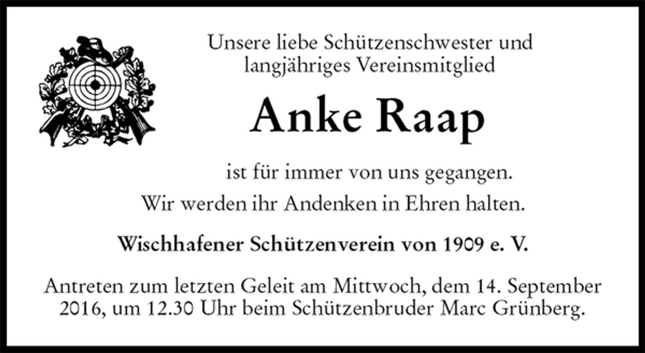 <p>Unsere liebe Schützenschwester und<br />langjähriges Vereinsmitglied<br />Anke Raap<br />ist für immer von uns gegangen.<br />Wir werden ihr Andenken in Ehren halten.<br />Wischhafener Schützenverein von 1909 e. V.<br />Antreten zum letzten Geleit am Mittwoch, dem 14. September 2016, um 12.30 Uhr beim Schützenbruder Marc Grünberg.</p>