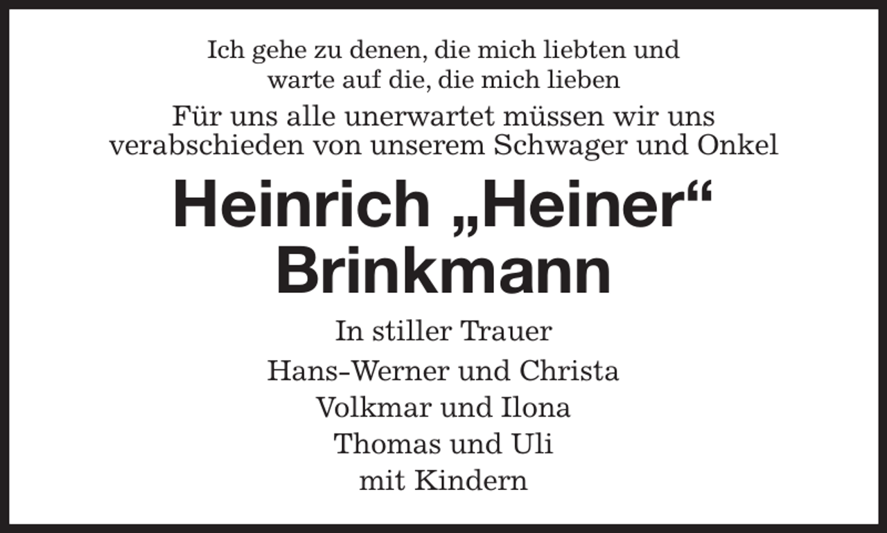 <p>Ich gehe zu denen, die mich liebten und<br />warte auf die, die mich lieben<br />Für uns alle unerwartet müssen wir uns<br />verabschieden von unserem Schwager und Onkel<br />Heinrich „Heiner“<br />Brinkmann<br />In stiller Trauer<br />Hans-Werner und Christa<br />Volkmar und Ilona<br />Thomas und Uli<br />mit Kindern</p>