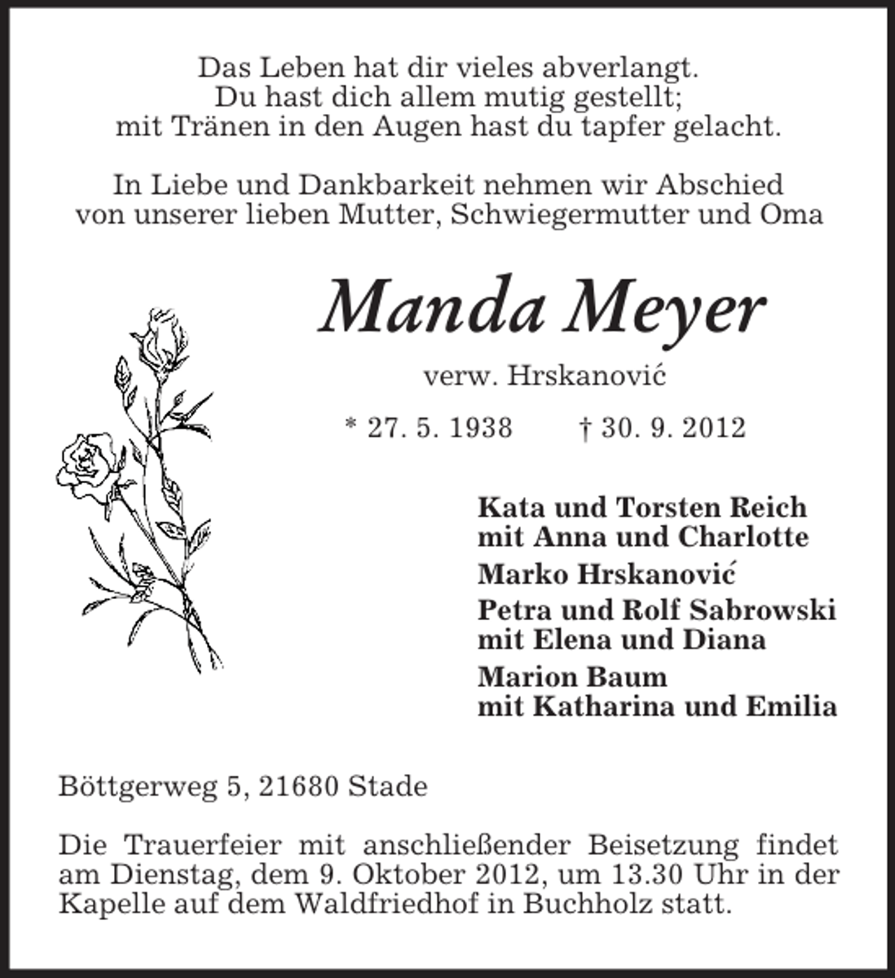 <p>´<br />´<br />Das Leben hat dir vieles abverlangt.<br />Du hast dich allem mutig gestellt;<br />mit Tränen in den Augen hast du tapfer gelacht.</p><p>In Liebe und Dankbarkeit nehmen wir Abschied<br />von unserer lieben Mutter, Schwiegermutter und Oma<br />Manda Meyer<br />verw. Hrskanovic<br />* 27. 5. 1938 † 30. 9. 2012<br />Kata und Torsten Reich<br />mit Anna und Charlotte<br />Marko Hrskanovic<br />Petra und Rolf Sabrowski<br />mit Elena und Diana<br />Marion Baum<br />mit Katharina und Emilia<br />Böttgerweg 5, 21680 Stade</p><p>Die Trauerfeier mit anschließender Beisetzung findet am Dienstag, dem 9. Oktober 2012, um 13.30 Uhr in der Kapelle auf dem Waldfriedhof in Buchholz statt.</p>