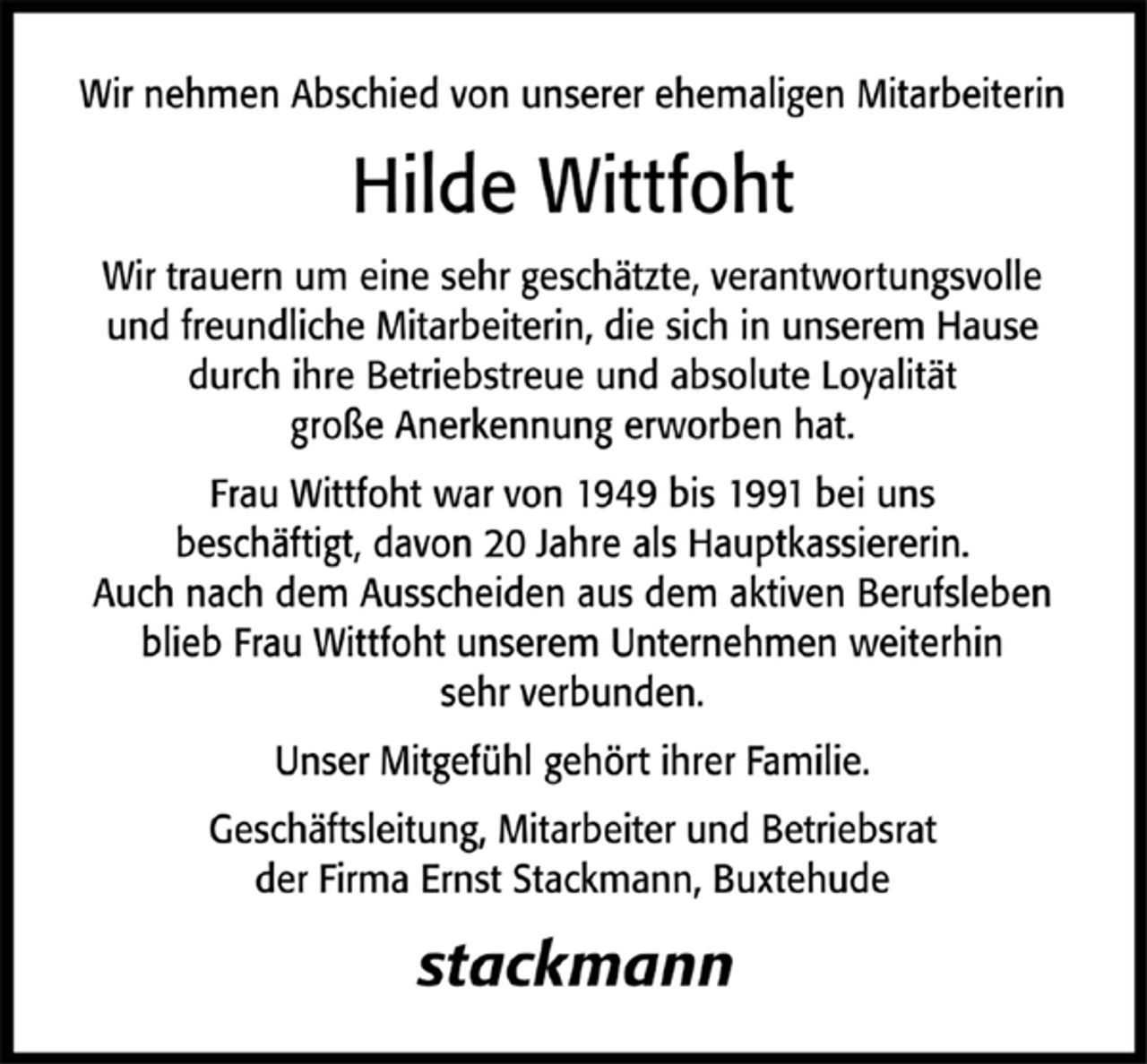 <p>Wir nehmen Abschied von unserer ehemaligen Mitarbeiterin Hilde<br />Wittfoht. Wir trauern um eine sehr geschätzte, verantwortungsvolle und freundliche Mitarbeiterin, die sich in unserem Hause durch ihre Betriebstreue und absolute Loyalität große Anerkennung erworben hat. Frau Wittfoht war von 1949 bis 1991 bei uns beschäftigt, davon 20 Jahre als Hauptkassiererin.<br />Auch nach dem Ausscheiden aus dem aktiven Berufsleben blieb Frau Wittfoht unserem Unternehmen weiterhin sehr verbunden.<br />Unser Mitgefühl gilt ihrer Familie.<br />Geschäftsleitung, Mitarbeiter und Betriebsrat<br />der Firma Stackmann, Buxtehude#<br />stackmann</p>