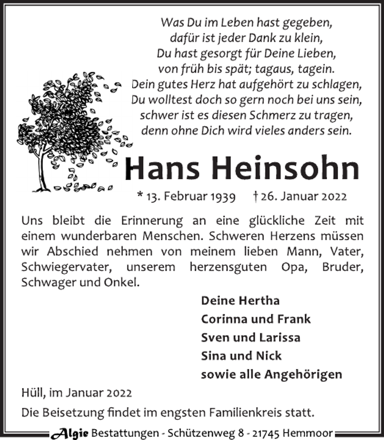 <p>Was Du im Leben hast gegeben,<br />dafür ist jeder Dank zu klein,<br />Du hast gesorgt für Deine Lieben,<br />von früh bis spät;tagaus,tagein.<br />Dein gutes Herz hat aufgehört zuschlagen,<br />Du wolltest doch so gern noch bei uns sein,<br />schwer ist es diesen Schmerz zut ragen,<br />denn ohne Dich wird vieles anders sein.</p>
<p>Hans Heinsohn</p>
<p>* 13.Februar 1939 † 26. Januar 2022</p>
<p>Uns bleibt die Erinnerung an eine glückliche Zeit mit<br />einem wunderbaren Menschen. Schweren Herzens müssen<br />wir Abschied nehmen von meinem lieben Mann, Vater,<br />Schwiegervater, unserem herzensguten Opa, Bruder,<br />Schwager und Onkel.</p>
<p>Deine Hertha<br />Corinna und Frank<br />Sven und Larissa<br />Sina und Nick<br />sowie alle Angehörigen</p>
<p>Hüll,im Januar 2022<br />Die Beisetzung findet im engsten Familien kreis statt.</p>
<p>Algie<br />Bestattungen-Schützenweg 8-21745 Hemmoor</p>