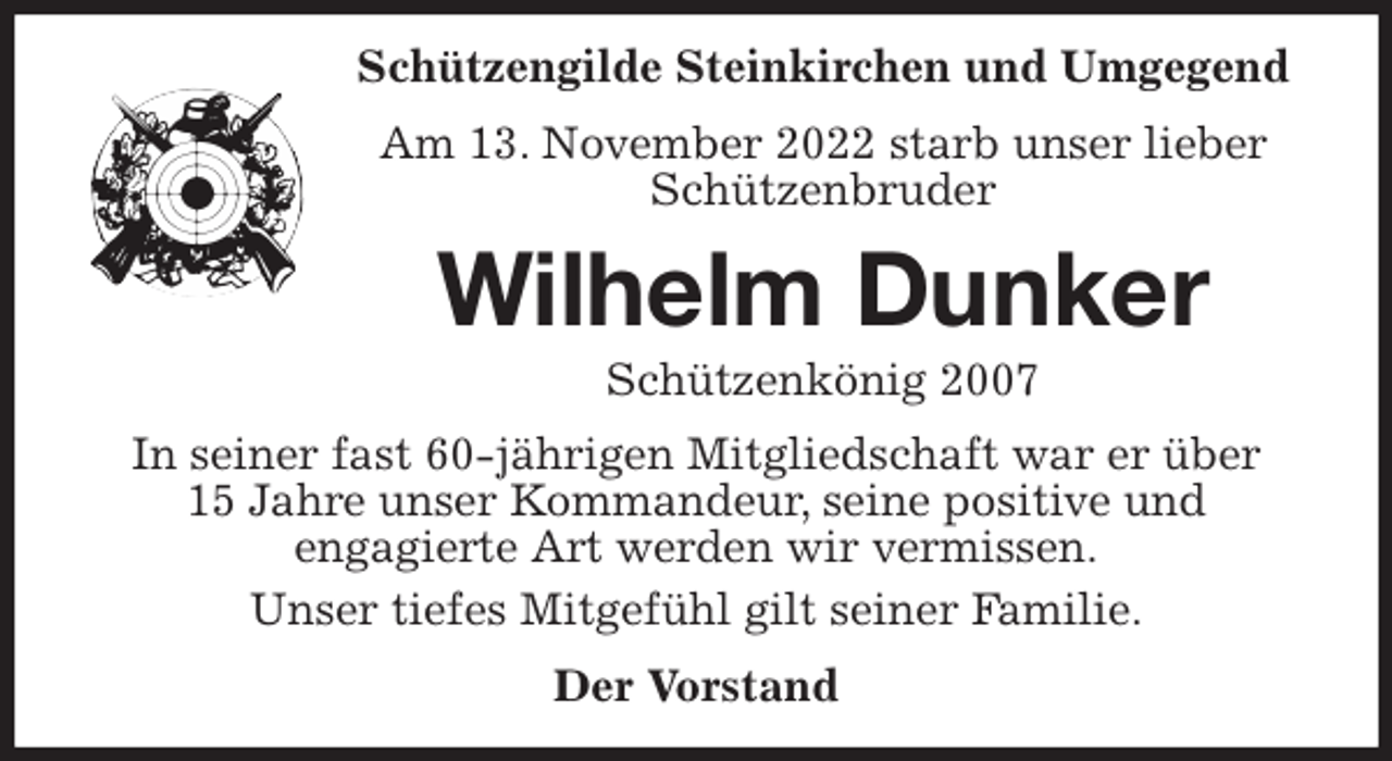 <p>Schützengilde Steinkirchen und Umgegend<br />Am 13. November 2022 starb unser lieber Schützenbruder<br />Wilhelm Dunker<br />Schützenkönig 2007<br />In seiner fast 60-jährigen Mitgliedschaft war er über<br />15 Jahre unser Kommandeur, seine positive und<br />engagierte Art werden wir vermissen.<br />Unser tiefes Mitgefühl gilt seiner Familie.<br />Der Vorstand</p>