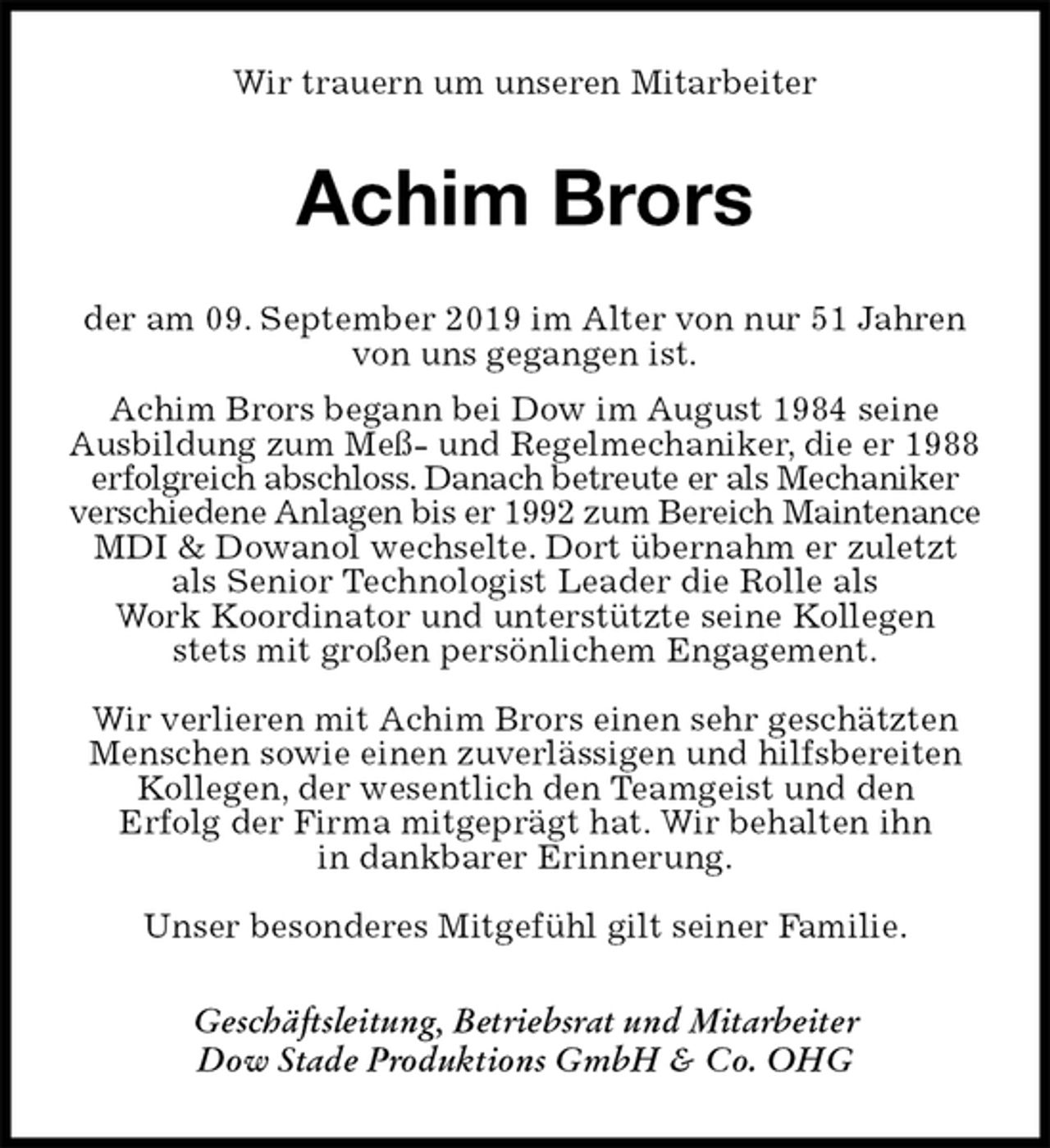 <p>Wir trauern um unseren Mitarbeiter<br />Achim Brors<br />der am 09. September 2019 im Alter von nur 51 Jahren<br />von uns gegangen ist.<br />Achim Brors begann bei Dow im August 1984 seine Ausbildung zum Meß- und Regelmechaniker, die er 1988 erfolgreich abschloss. Danach betreute er als Mechaniker verschiedene Anlagen bis er 1992 zum Bereich Maintenance MDI &amp; Dowanol wechselte. Dort übernahm er zuletzt als Senior Technologist Leader die Rolle als<br />Work Koordinator und unterstützte seine Kollegen<br />stets mit großen persönlichem Engagement.</p><p>Wir verlieren mit Achim Brors einen sehr geschätzten Menschen sowie einen zuverlässigen und hilfsbereiten Kollegen, der wesentlich den Teamgeist und den<br />Erfolg der Firma mitgeprägt hat. Wir behalten ihn<br />in dankbarer Erinnerung.</p><p>Unser besonderes Mitgefühl gilt seiner Familie.<br />Geschäftsleitung, Betriebsrat und Mitarbeiter<br />Dow Stade Produktions GmbH &amp; Co. OHG</p>