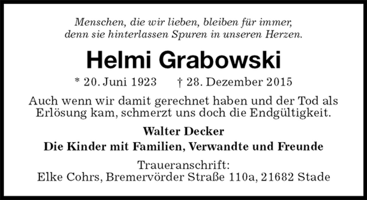 <p>Menschen, die wir lieben, bleiben für immer,<br />denn sie hinterlassen Spuren in unseren Herzen.<br />Helmi Grabowski<br />* 20. Juni 1923 † 28. Dezember 2015<br />Auch wenn wir damit gerechnet haben und der Tod als Erlösung kam, schmerzt uns doch die Endgültigkeit.<br />Walter Decker<br />Die Kinder mit Familien, Verwandte und Freunde<br />Traueranschrift:<br />Elke Cohrs, Bremervörder Straße 110a, 21682 Stade</p>