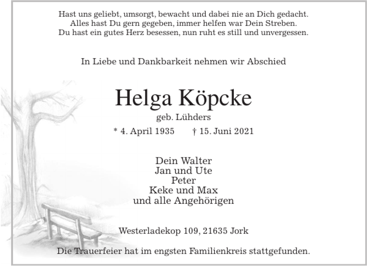 <p>Hast uns geliebt, umsorgt, bewacht und dabei nie an Dich gedacht.<br />Alles hast Du gern gegeben, immer helfen war Dein Streben.<br />Du hast ein gutes Herz besessen, nun ruht es still und unvergessen.<br />In Liebe und Dankbarkeit nehmen wir Abschied<br />Helga Köpcke<br />geb. Lühders<br />* 4. April 1935 † 15. Juni 2021<br />Dein Walter<br />Jan und Ute<br />Peter<br />Keke und Max<br />und alle Angehörigen<br />Westerladekop 109, 21635 Jork</p>
<p>Die Trauerfeier hat im engsten Familienkreis stattgefunden.</p>