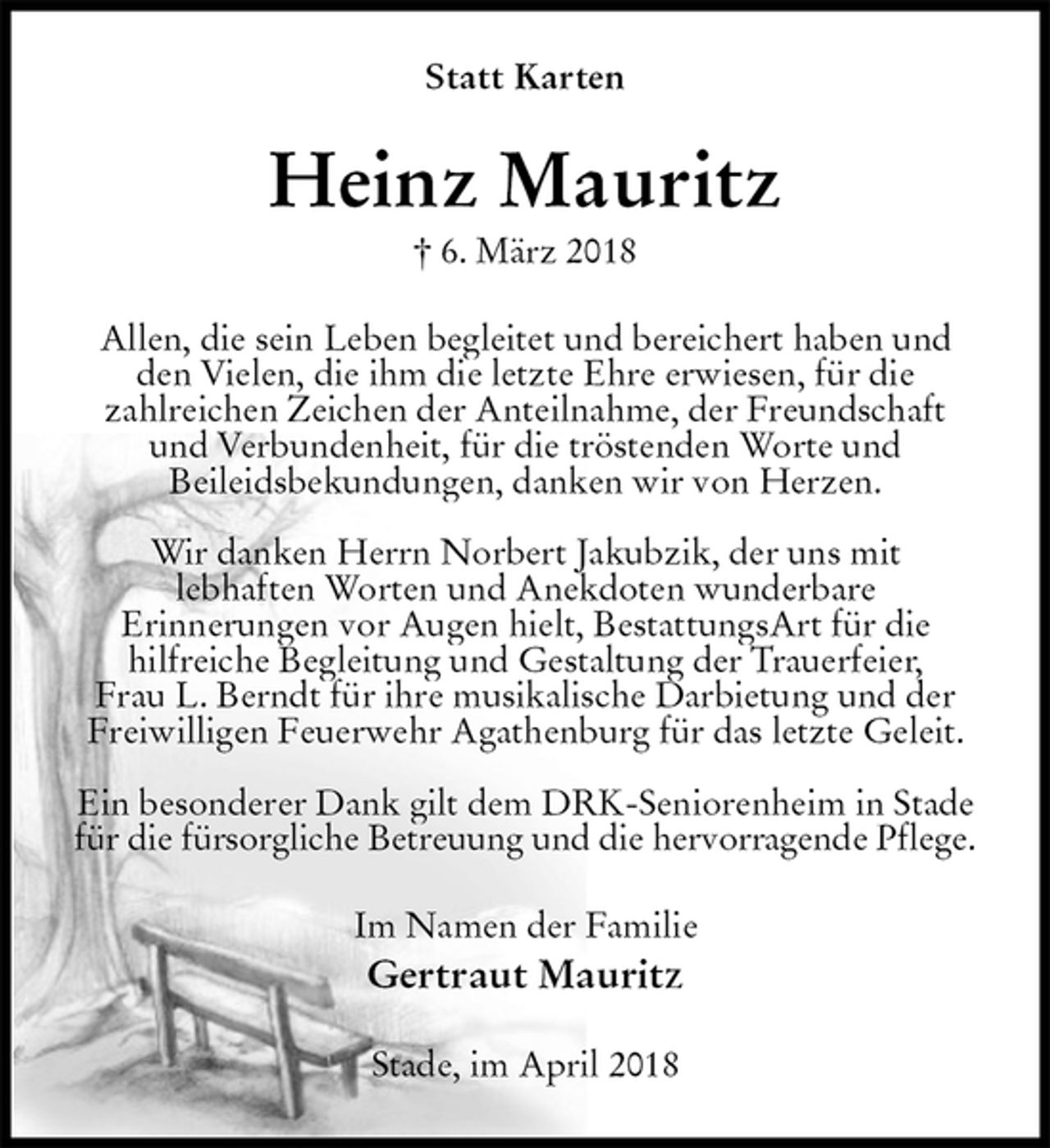 <p>Statt Karten<br />Heinz Mauritz<br />† 6. März 2018<br />Allen, die sein Leben begleitet und bereichert haben und den Vielen, die ihm die letzte Ehre erwiesen, für die<br />zahlreichen Zeichen der Anteilnahme, der Freundschaft<br />und Verbundenheit, für die tröstenden Worte und<br />Beileidsbekundungen, danken wir von Herzen.</p><p>Wir danken Herrn Norbert Jakubzik, der uns mit<br />lebhaften Worten und Anekdoten wunderbare<br />Erinnerungen vor Augen hielt, BestattungsArt für die<br />hilfreiche Begleitung und Gestaltung der Trauerfeier,<br />Frau L. Berndt für ihre musikalische Darbietung und der<br />Freiwilligen Feuerwehr Agathenburg für das letzte Geleit.</p><p>Ein besonderer Dank gilt dem DRK-Seniorenheim in Stade für die fürsorgliche Betreuung und die hervorragende Pflege.<br />Im Namen der Familie<br />Gertraut Mauritz<br />Stade, im April 2018</p>