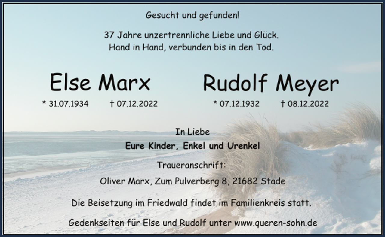 <p>Gesucht und gefunden!<br />37 Jahre unzertrennliche Liebe und Glück.<br />Hand in Hand, verbunden bis in den Tod.<br />Else Marx<br />* 31.07.1934 † 07.12.2022<br />Rudolf Meyer<br />* 07.12.1932 † 08.12.2022<br />In Liebe<br />Eure Kinder, Enkel und Urenkel<br />Traueranschrift:<br />Oliver Marx, Zum Pulverberg 8, 21682 Stade<br />Die Beisetzung im Friedwald findet im Familienkreis statt.<br />Gedenkseiten für Else und Rudolf unter www.queren-sohn.de</p>
