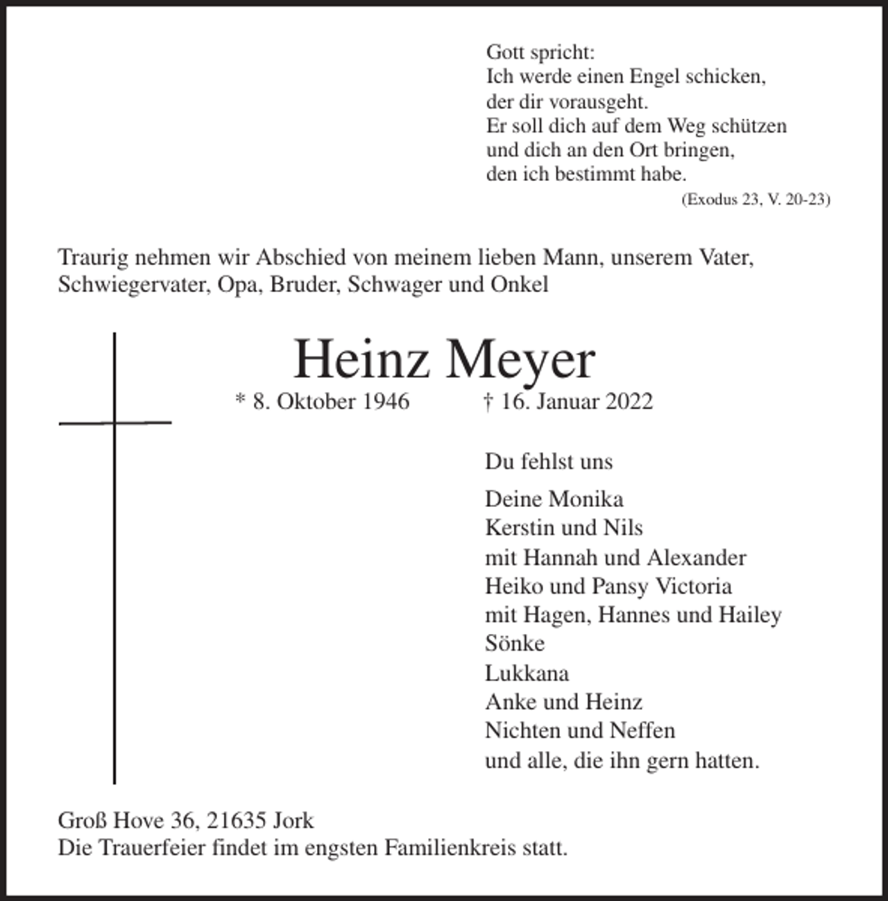 <p>Gott spricht:<br />Ich werde einen Engel schicken,<br />der dir vorausgeht.<br />Er soll dich auf dem Weg schützen<br />und dich an den Ort bringen,<br />den ich bestimmt habe.<br />(Exodus 23, V. 20-23)<br />Traurig nehmen wir Abschied von meinem lieben Mann, unserem Vater,<br />Schwiegervater, Opa, Bruder, Schwager und Onkel<br />Heinz Meyer<br />* 8. Oktober 1946 † 16. Januar 2022<br />Du fehlst uns<br />Deine Monika<br />Kerstin und Nils<br />mit Hannah und Alexander<br />Heiko und Pansy Victoria<br />mit Hagen, Hannes und Hailey<br />Sönke<br />Lukkana<br />Anke und Heinz<br />Nichten und Neffen<br />und alle, die ihn gern hatten.<br />Groß Hove 36, 21635 Jork<br />Die Trauerfeier findet im engsten Familienkreis statt.</p>