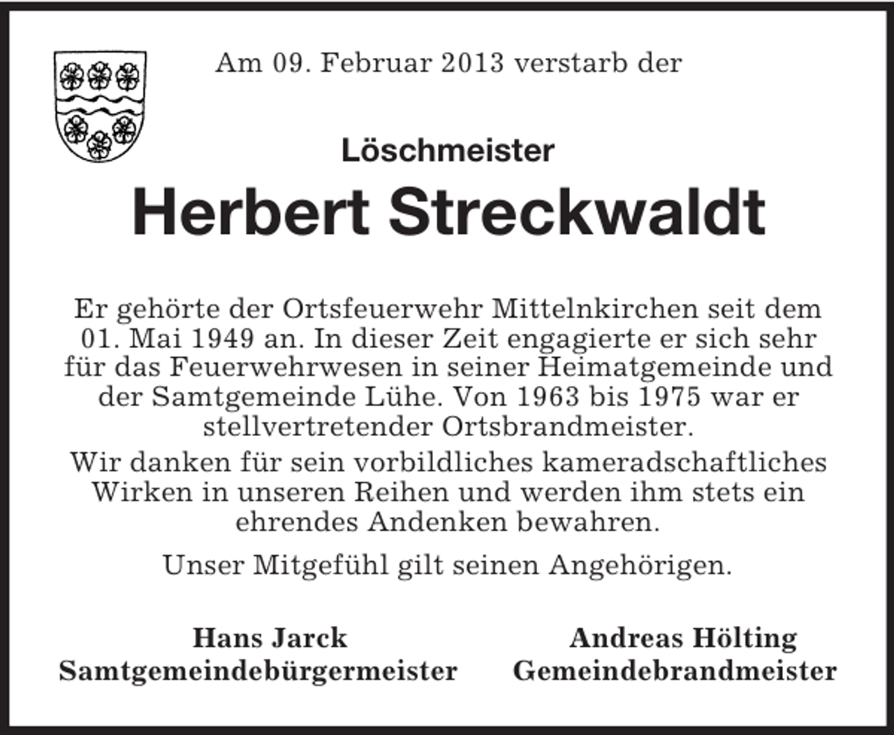<p>Am 09. Februar 2013 verstarb der<br />Löschmeister<br />Herbert Streckwaldt<br />Er gehörte der Ortsfeuerwehr Mittelnkirchen seit dem<br />01. Mai 1949 an. In dieser Zeit engagierte er sich sehr<br />für das Feuerwehrwesen in seiner Heimatgemeinde und<br />der Samtgemeinde Lühe. Von 1963 bis 1975 war er<br />stellvertretender Ortsbrandmeister.<br />Wir danken für sein vorbildliches kameradschaftliches<br />Wirken in unseren Reihen und werden ihm stets ein<br />ehrendes Andenken bewahren.<br />Unser Mitgefühl gilt seinen Angehörigen.<br />Hans Jarck Andreas Hölting<br />Samtgemeindebürgermeister Gemeindebrandmeister</p>