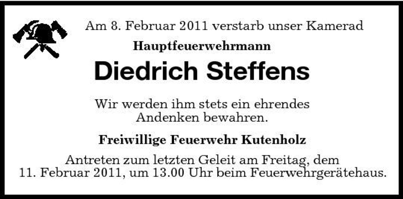 <p>Am 8. Februar 2011 verstarb unser Kamerad Hauptfeuerwehrmann</p><p>Diedrich Steffens<br />Wir werden ihm stets ein ehrendes Andenken bewahren. Freiwillige Feuerwehr Kutenholz Antreten zum letzten Geleit am Freitag, dem 11. Februar 2011, um 13.00 Uhr beim Feuerwehrgerätehaus.</p>