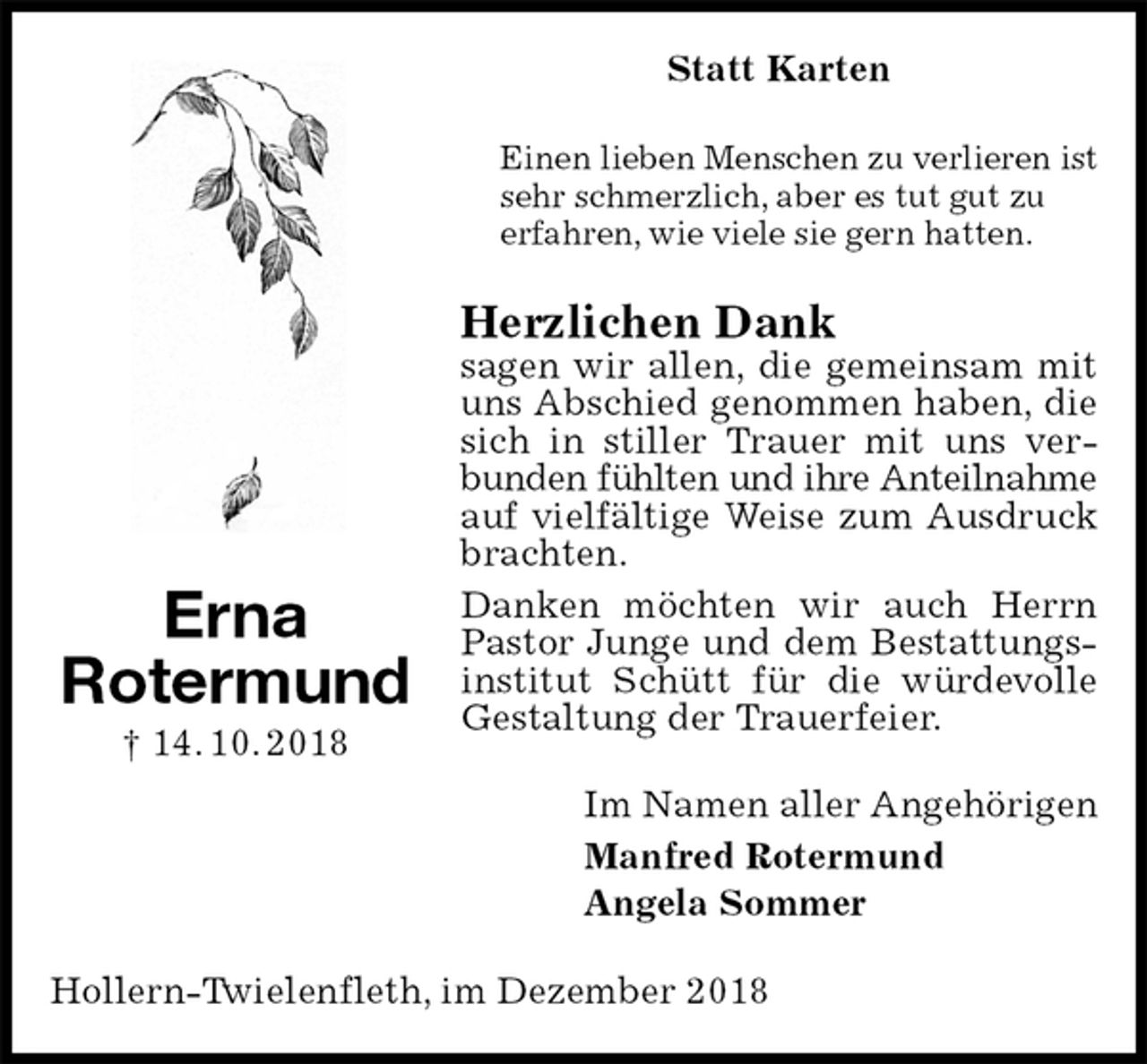 <p>Statt Karten<br />Einen lieben Menschen zu verlieren ist<br />sehr schmerzlich, aber es tut gut zu<br />erfahren, wie viele sie gern hatten.<br />Herzlichen Dank<br />sagen wir allen, die gemeinsam mit uns Abschied genommen haben, die sich in stiller Trauer mit uns verbunden fühlten und ihre Anteilnahme<br />auf vielfältige Weise zum Ausdruck brachten.<br />Danken möchten wir auch Herrn Pastor Junge und dem Bestattungsinstitut Schütt für die würdevolle Gestaltung der Trauerfeier.<br />Im Namen aller Angehörigen<br />Manfred Rotermund<br />Angela Sommer<br />Hollern-Twielenfleth, im Dezember 2018<br />Erna<br />Rotermund<br />† 14. 10. 2018</p>