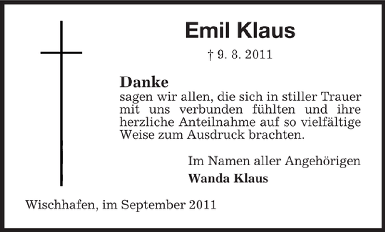 <p>Emil Klaus<br />† 9. 8. 2011</p><p>Danke<br />sagen wir allen, die sich in stiller Trauer<br />mit uns verbunden fühlten und ihre<br />herzliche Anteilnahme auf so vielfältige<br />Weise zum Ausdruck brachten.<br />Im Namen aller Angehörigen<br />Wanda Klaus<br />Wischhafen, im September 2011</p>