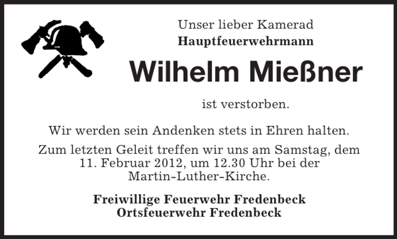 <p>Unser lieber Kamerad<br />Hauptfeuerwehrmann</p><p>Wilhelm Mießner<br />ist verstorben.<br />Wir werden sein Andenken stets in Ehren halten.<br />Zum letzten Geleit treffen wir uns am Samstag, dem<br />11. Februar 2012, um 12.30 Uhr bei der<br />Martin-Luther-Kirche.<br />Freiwillige Feuerwehr Fredenbeck<br />Ortsfeuerwehr Fredenbeck</p>