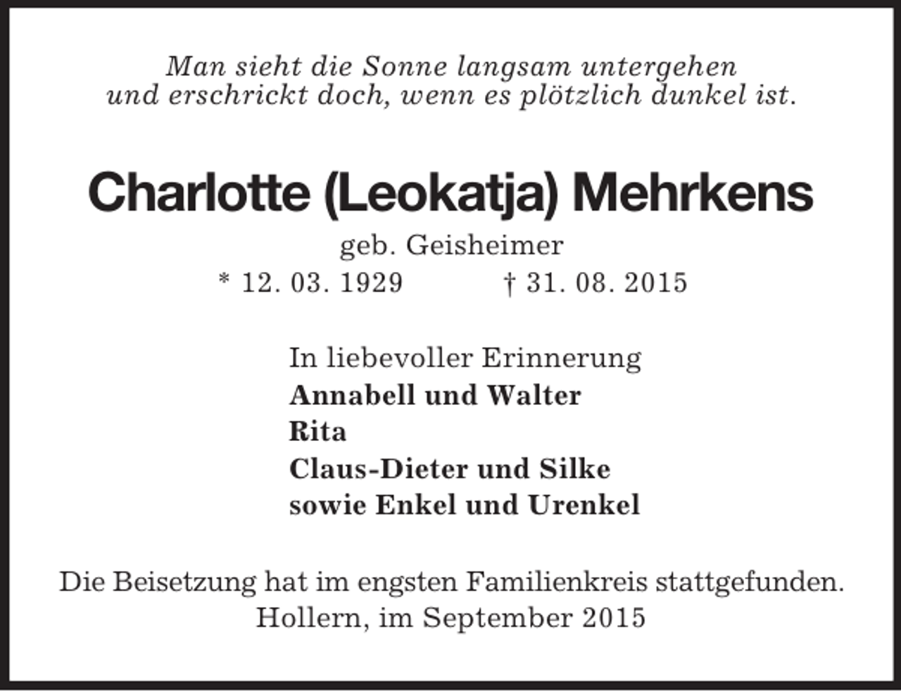 <p>Man sieht die Sonne langsam untergehen<br />und erschrickt doch, wenn es plötzlich dunkel ist.<br />Charlotte (Leokatja) Mehrkens<br />geb. Geisheimer<br />* 12. 03. 1929 † 31. 08. 2015<br />In liebevoller Erinnerung<br />Annabell und Walter<br />Rita<br />Claus-Dieter und Silke<br />sowie Enkel und Urenkel<br />Die Beisetzung hat im engsten Familienkreis stattgefunden.<br />Hollern, im September 2015</p>