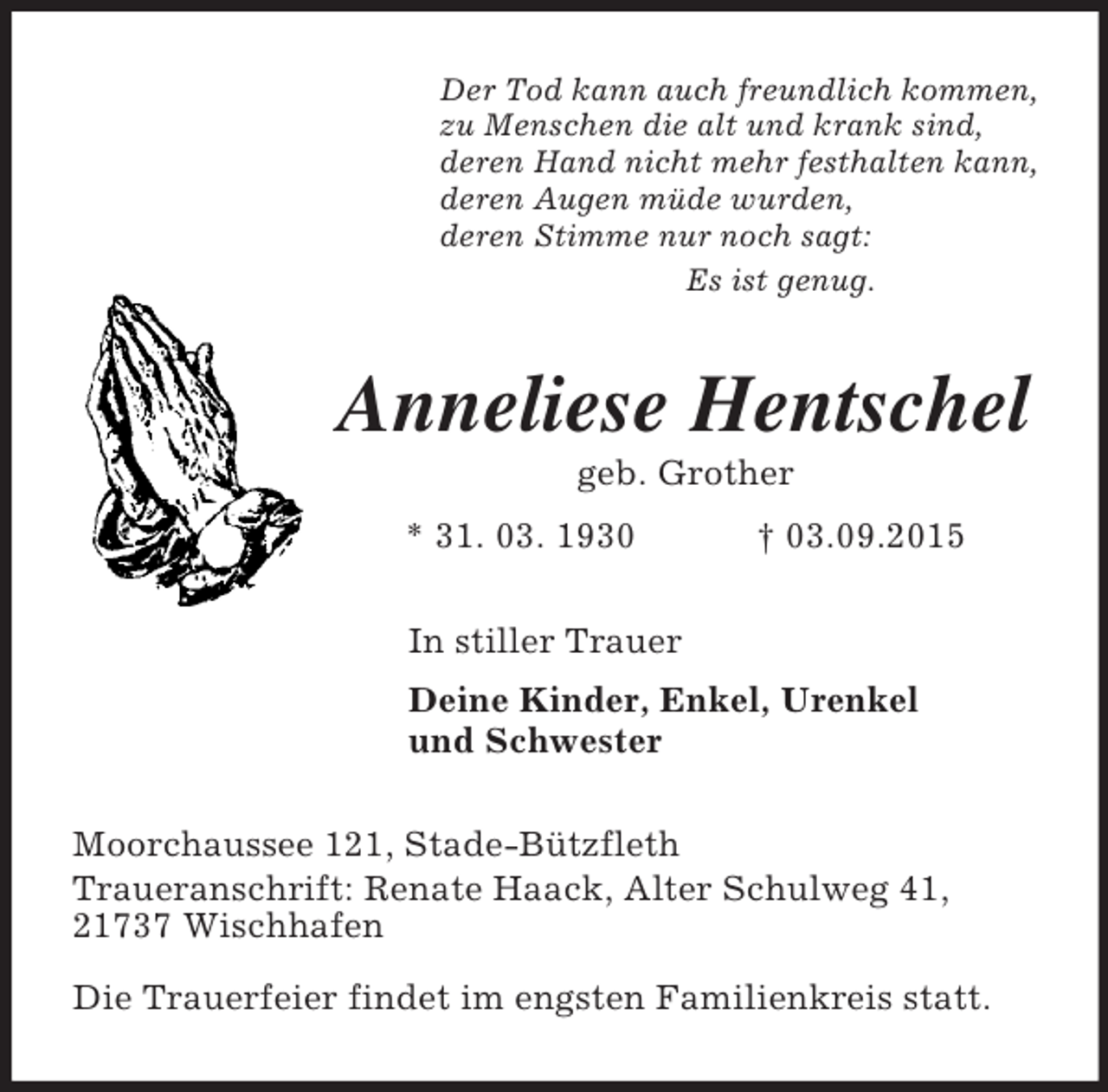<p>Der Tod kann auch freundlich kommen,<br />zu Menschen die alt und krank sind,<br />deren Hand nicht mehr festhalten kann,<br />deren Augen müde wurden,<br />deren Stimme nur noch sagt:<br />Es ist genug.<br />Anneliese Hentschel<br />geb. Grother<br />* 31. 03. 1930 † 03.09.2015<br />In stiller Trauer<br />Deine Kinder, Enkel, Urenkel<br />und Schwester<br />Moorchaussee 121, Stade-Bützfleth<br />Traueranschrift: Renate Haack, Alter Schulweg 41, 21737 Wischhafen<br />Die Trauerfeier findet im engsten Familienkreis statt.</p>