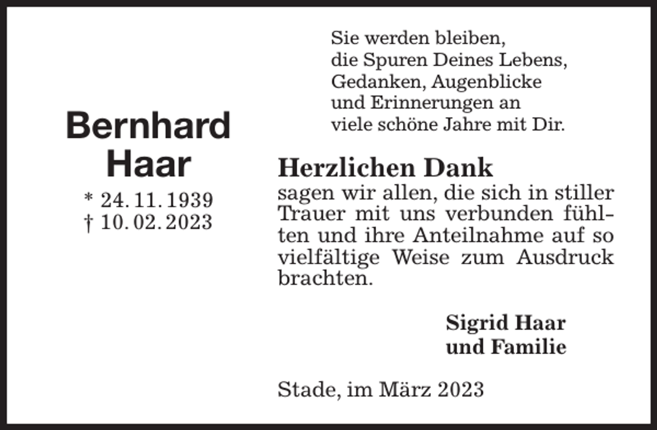 <p>Sie werden bleiben,<br />die Spuren Deines Lebens,<br />Gedanken, Augenblicke<br />und Erinnerungen an<br />viele schöne Jahre mit Dir.<br />Herzlichen Dank<br />sagen wir allen, die sich in stiller Trauer mit uns verbunden fühlten und ihre Anteilnahme auf so vielfältige Weise zum Ausdruck brachten.<br />Sigrid Haar<br />und Familie<br />Stade, im März 2023</p><p>Bernhard<br />Haar<br />* 24. 11. 1939<br />† 10. 02. 2023</p>