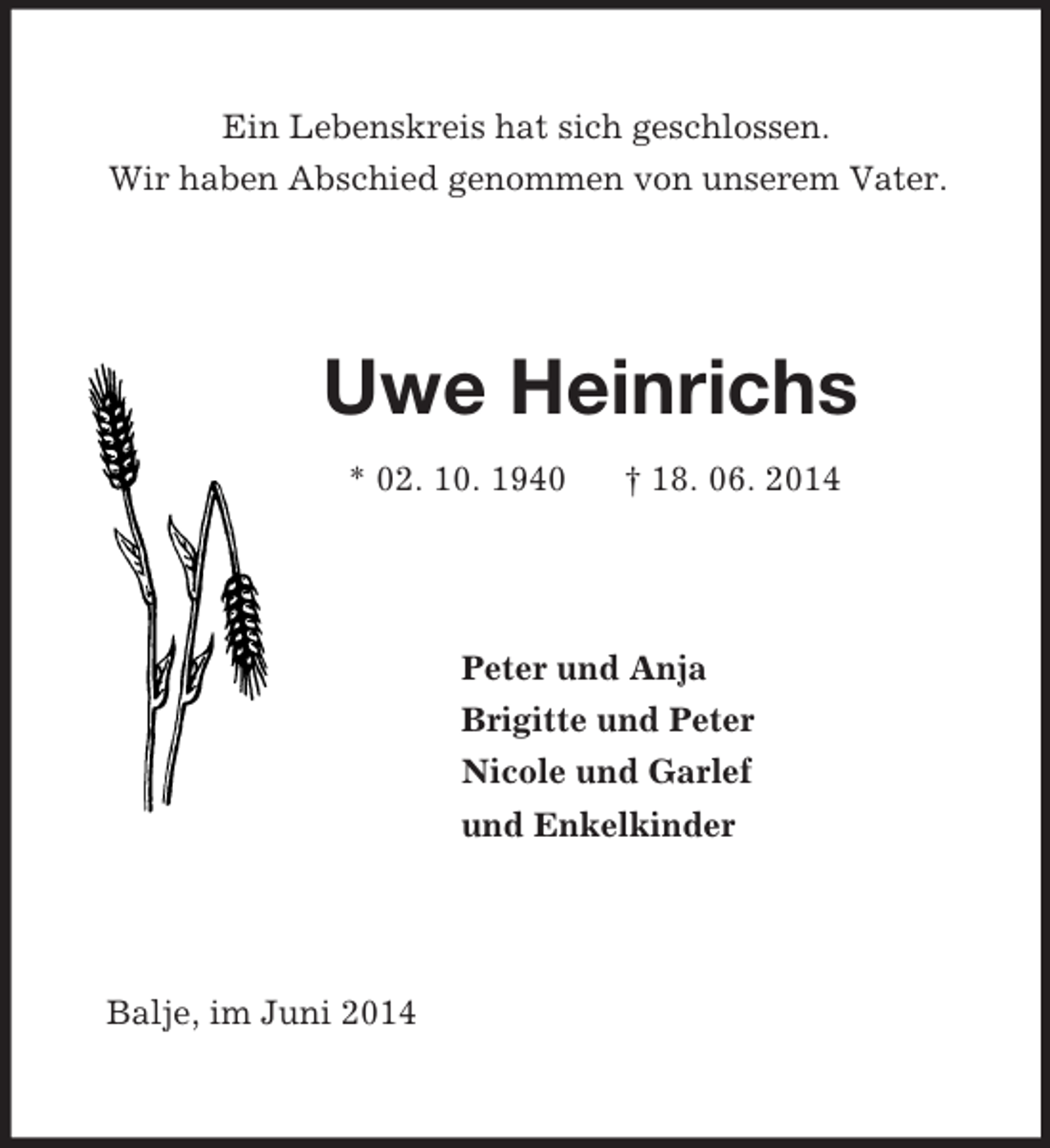 <p>Ein Lebenskreis hat sich geschlossen.<br />Wir haben Abschied genommen von unserem Vater.<br />Uwe Heinrichs<br />* 02. 10. 1940 † 18. 06. 2014<br />Peter und Anja<br />Brigitte und Peter<br />Nicole und Garlef<br />und Enkelkinder<br />Balje, im Juni 2014</p>