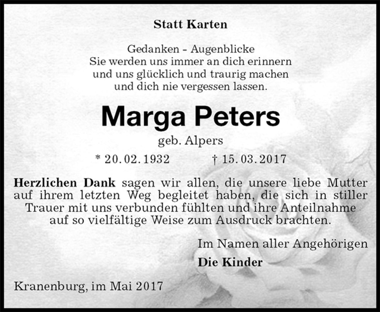 <p>Statt Karten<br />Gedanken - Augenblicke<br />Sie werden uns immer an dich erinnern<br />und uns glücklich und traurig machen<br />und dich nie vergessen lassen.<br />Marga Peters<br />geb. Alpers<br />* 20. 02. 1932 † 15. 03. 2017<br />Herzlichen Dank sagen wir allen, die unsere liebe Mutter auf ihrem letzten Weg begleitet haben, die sich in stiller Trauer mit uns verbunden fühlten und ihre Anteilnahme<br />auf so vielfältige Weise zum Ausdruck brachten.<br />Im Namen aller Angehörigen<br />Die Kinder<br />Kranenburg, im Mai 2017</p>