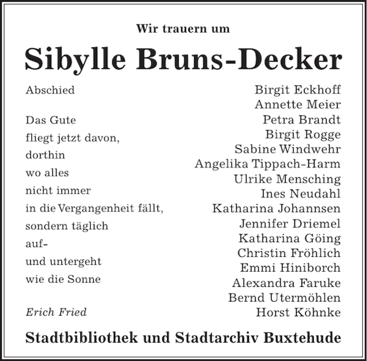 <p>Wir trauern um</p><p>Sibylle Bruns-Decker<br />Abschied<br />Das Gute<br />fliegt jetzt davon,<br />dorthin<br />wo alles<br />nicht immer<br />in die Vergangenheit fällt,<br />sondern täglich<br />aufund untergeht<br />wie die Sonne<br />Erich Fried</p><p>Birgit Eckhoff<br />Annette Meier<br />Petra Brandt<br />Birgit Rogge<br />Sabine Windwehr<br />Angelika Tippach-Harm<br />Ulrike Mensching<br />Ines Neudahl<br />Katharina Johannsen<br />Jennifer Driemel<br />Katharina Göing<br />Christin Fröhlich<br />Emmi Hiniborch<br />Alexandra Faruke<br />Bernd Utermöhlen<br />Horst Köhnke</p><p>Stadtbibliothek und Stadtarchiv Buxtehude</p>