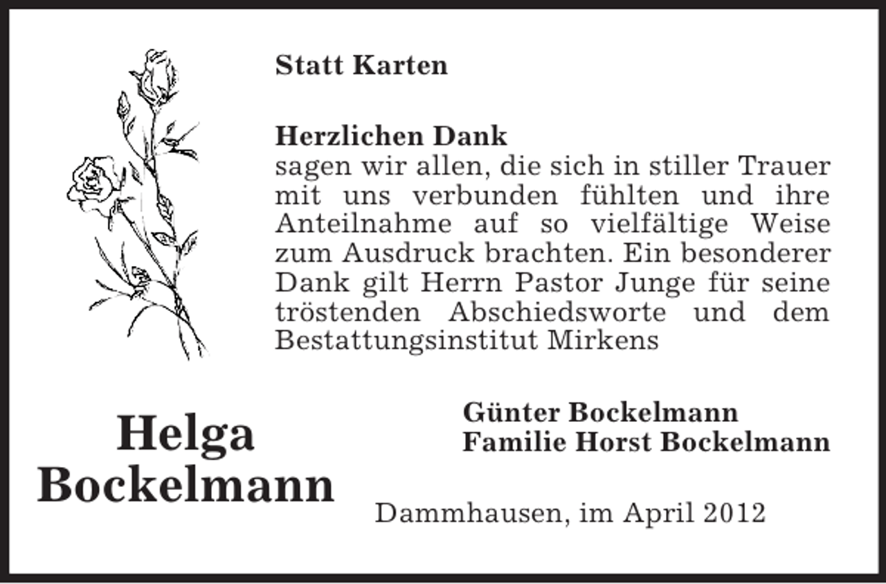 <p>Statt Karten<br />Herzlichen Dank<br />sagen wir allen, die sich in stiller Trauer<br />mit uns verbunden fühlten und ihre<br />Anteilnahme auf so vielfältige Weise<br />zum Ausdruck brachten. Ein besonderer<br />Dank gilt Herrn Pastor Junge für seine<br />tröstenden Abschiedsworte und dem<br />Bestattungsinstitut Mirkens</p><p>Helga<br />Bockelmann</p><p>Günter Bockelmann<br />Familie Horst Bockelmann<br />Dammhausen, im April 2012</p>
