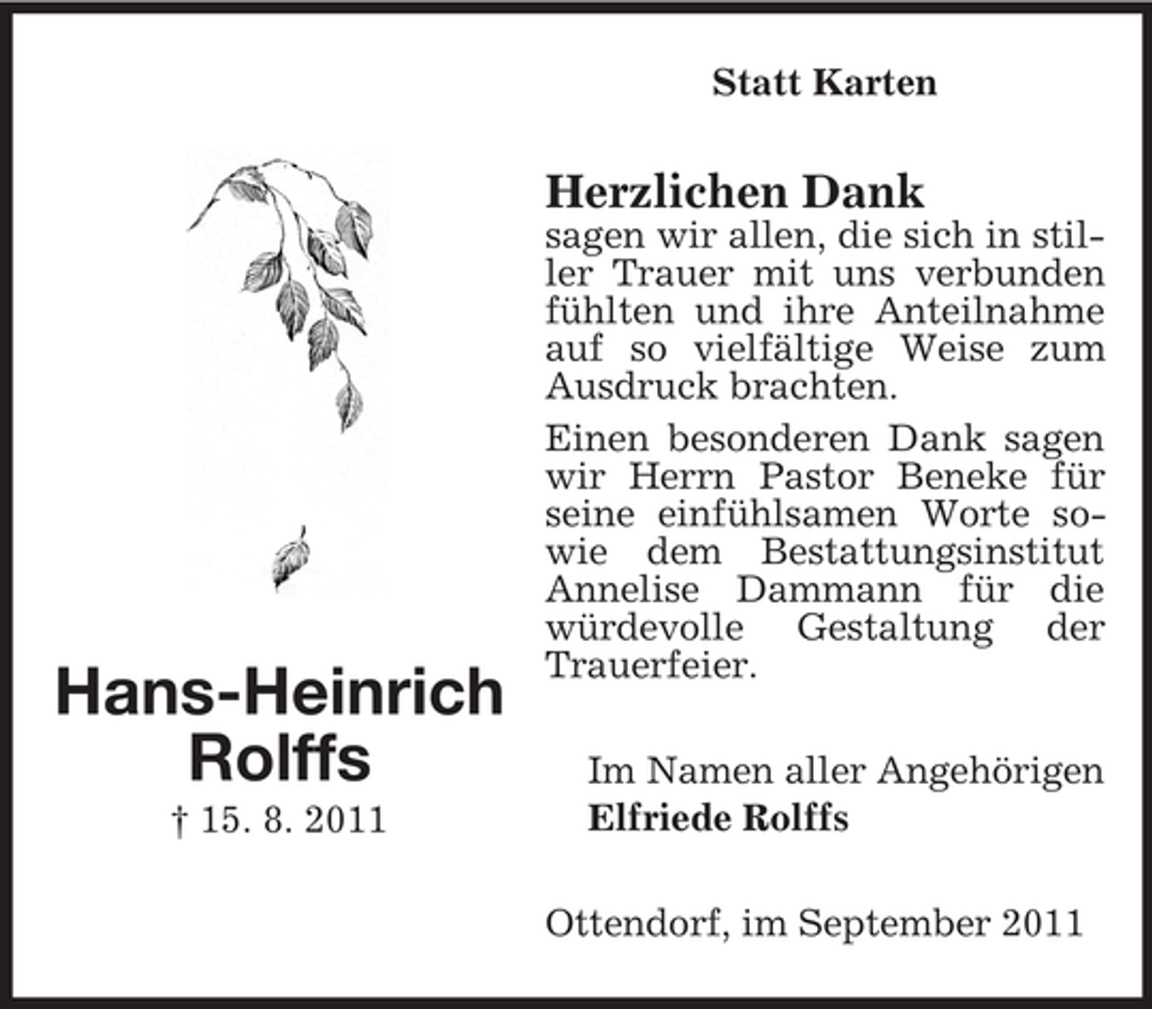 <p>Statt Karten</p><p>Herzlichen Dank</p><p>Hans-Heinrich<br />Rolffs<br />† 15. 8. 2011</p><p>sagen wir allen, die sich in stiller Trauer mit uns verbunden<br />fühlten und ihre Anteilnahme<br />auf so vielfältige Weise zum<br />Ausdruck brachten.<br />Einen besonderen Dank sagen<br />wir Herrn Pastor Beneke für<br />seine einfühlsamen Worte sowie dem Bestattungsinstitut<br />Annelise Dammann für die<br />würdevolle Gestaltung der<br />Trauerfeier.<br />Im Namen aller Angehörigen<br />Elfriede Rolffs<br />Ottendorf, im September 2011</p>