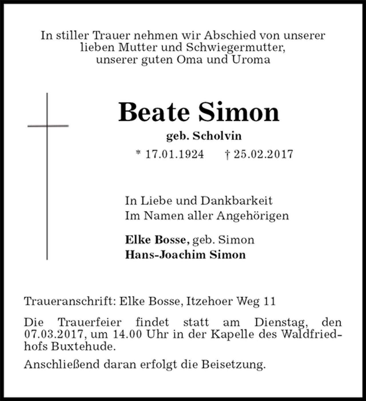 <p>In stiller Trauer nehmen wir Abschied von unserer<br />lieben Mutter und Schwiegermutter,<br />unserer guten Oma und Uroma<br />Beate Simon<br />geb. Scholvin<br />* 17.01.1924 † 25.02.2017<br />In Liebe und Dankbarkeit<br />Im Namen aller Angehörigen<br />Elke Bosse, geb. Simon<br />Hans-Joachim Simon<br />Traueranschrift: Elke Bosse, Itzehoer Weg 11<br />Die Trauerfeier findet statt am Dienstag, den 07.03.2017, um 14.00 Uhr in der Kapelle des Waldfriedhofs Buxtehude.<br />Anschließend daran erfolgt die Beisetzung.</p>