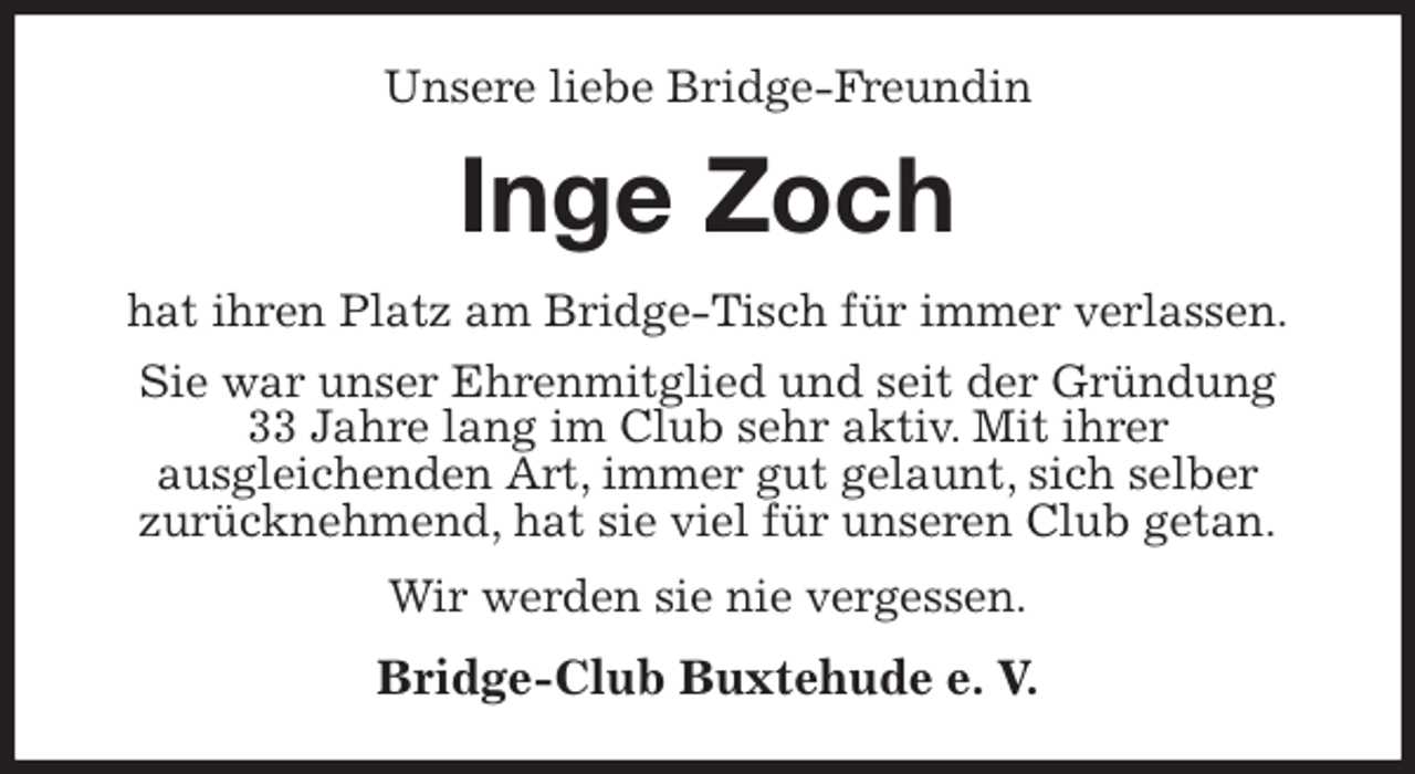 <p>Unsere liebe Bridge-Freundin<br />Inge Zoch<br />hat ihren Platz am Bridge-Tisch für immer verlassen.<br />Sie war unser Ehrenmitglied und seit der Gründung<br />33 Jahre lang im Club sehr aktiv. Mit ihrer<br />ausgleichenden Art, immer gut gelaunt, sich selber<br />zurücknehmend, hat sie viel für unseren Club getan.<br />Wir werden sie nie vergessen.<br />Bridge-Club Buxtehude e. V.</p>