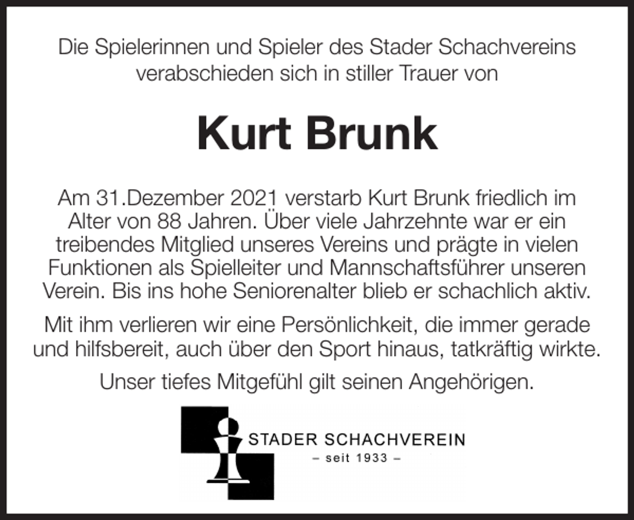 <p>Die Spielerinnen und Spieler des Stader Schachvereins<br />verabschieden sich in stiller Trauer von<br />Kurt Brunk<br />Am 31.Dezember 2021 verstarb Kurt Brunk friedlich im<br />Alter von 88 Jahren. Über viele Jahrzehnte war er ein<br />treibendes Mitglied unseres Vereins und prägte in vielen<br />Funktionen als Spielleiter und Mannschaftsführer unseren<br />Verein. Bis ins hohe Seniorenalter blieb er schachlich aktiv.<br />Mit ihm verlieren wir eine Persönlichkeit, die immer gerade<br />und hilfsbereit, auch über den Sport hinaus, tatkräftig wirkte. Unser tiefes Mitgefühl gilt seinen Angehörigen.</p>