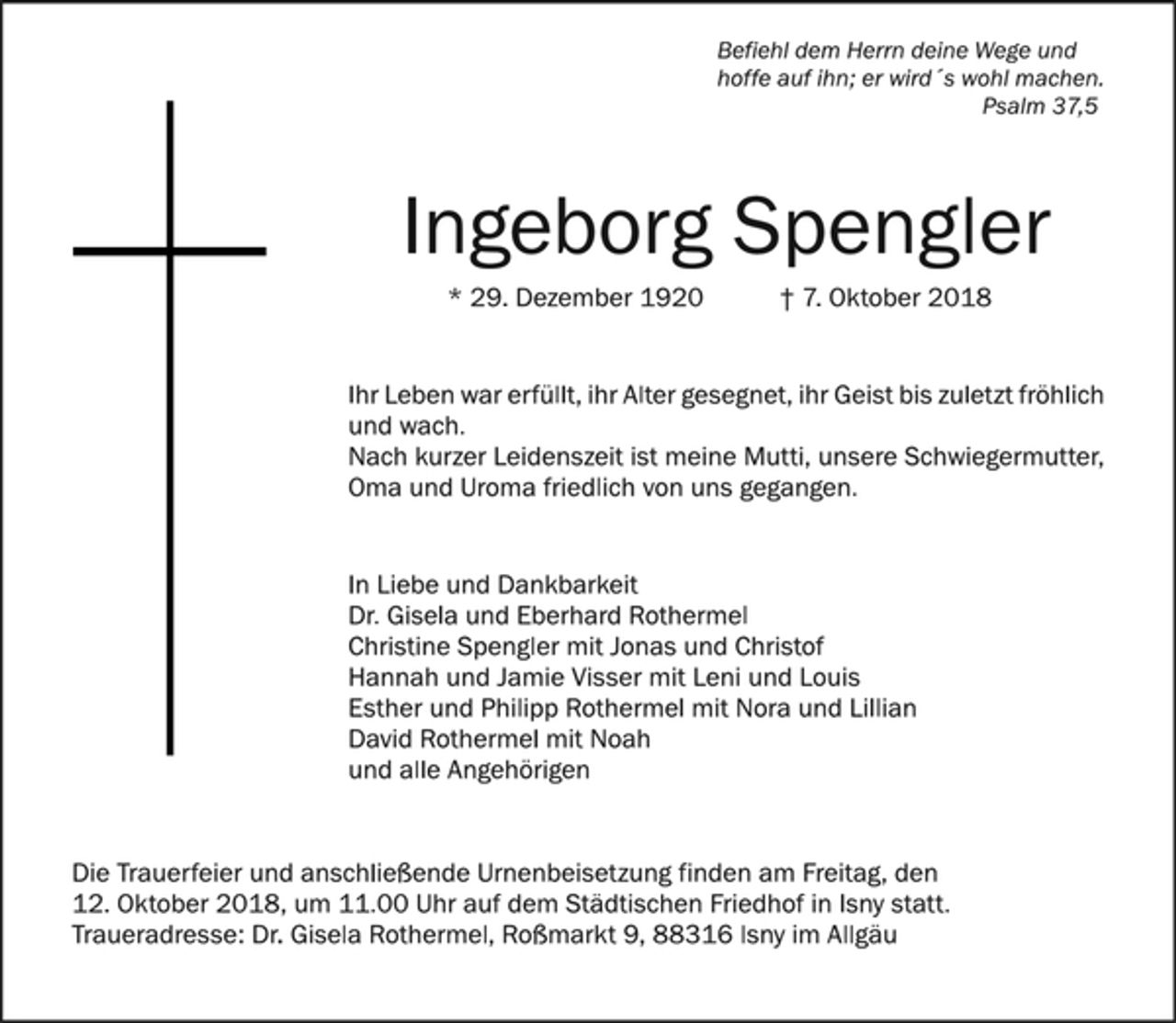 <p>Befiehl dem Herrn deine Wege und<br />hoffe auf ihn; er wird´s wohl machen.<br />Psalm 37,5<br />Ingeborg Spengler<br />* 29. Dezember 1920 † 7. Oktober 2018<br />Ihr Leben war erfüllt, ihr Alter gesegnet, ihr Geist bis zuletzt fröhlich<br />und wach.<br />Nach kurzer Leidenszeit ist meine Mutti, unsere Schwiegermutter,<br />Oma und Uroma friedlich von uns gegangen.<br />In Liebe und Dankbarkeit<br />Dr. Gisela und Eberhard Rothermel<br />Christine Spengler mit Jonas und Christof<br />Hannah und Jamie Visser mit Leni und Louis<br />Esther und Philipp Rothermel mit Nora und Lillian<br />David Rothermel mit Noah<br />und alle Angehörigen<br />Die Trauerfeier und anschließende Urnenbeisetzung finden am Freitag, den 12. Oktober 2018, um 11.00 Uhr auf dem Städtischen Friedhof in Isny statt.<br />Traueradresse: Dr. Gisela Rothermel, Roßmarkt 9, 88316 Isny im Allgäu</p>