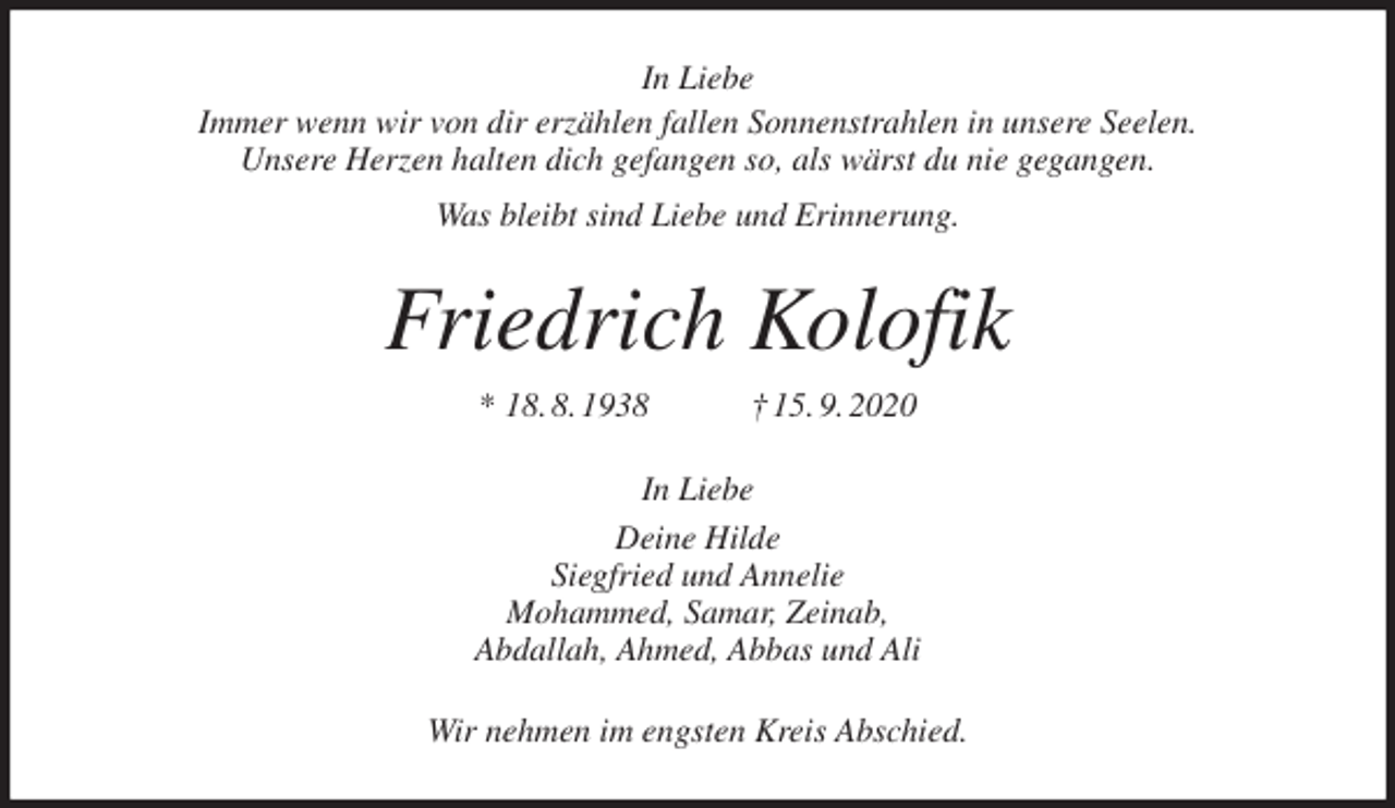<p>In Liebe<br />Immer wenn wir von dir erzählen fallen Sonnenstrahlen in unsere Seelen.<br />Unsere Herzen halten dich gefangen so, als wärst du nie gegangen.<br />Was bleibt sind Liebe und Erinnerung.<br />Friedrich Kolofik<br />* 18. 8. 1938 † 15. 9. 2020<br />In Liebe<br />Deine Hilde<br />Siegfried und Annelie<br />Mohammed, Samar, Zeinab,<br />Abdallah, Ahmed, Abbas und Ali<br />Wir nehmen im engsten Kreis Abschied.</p>