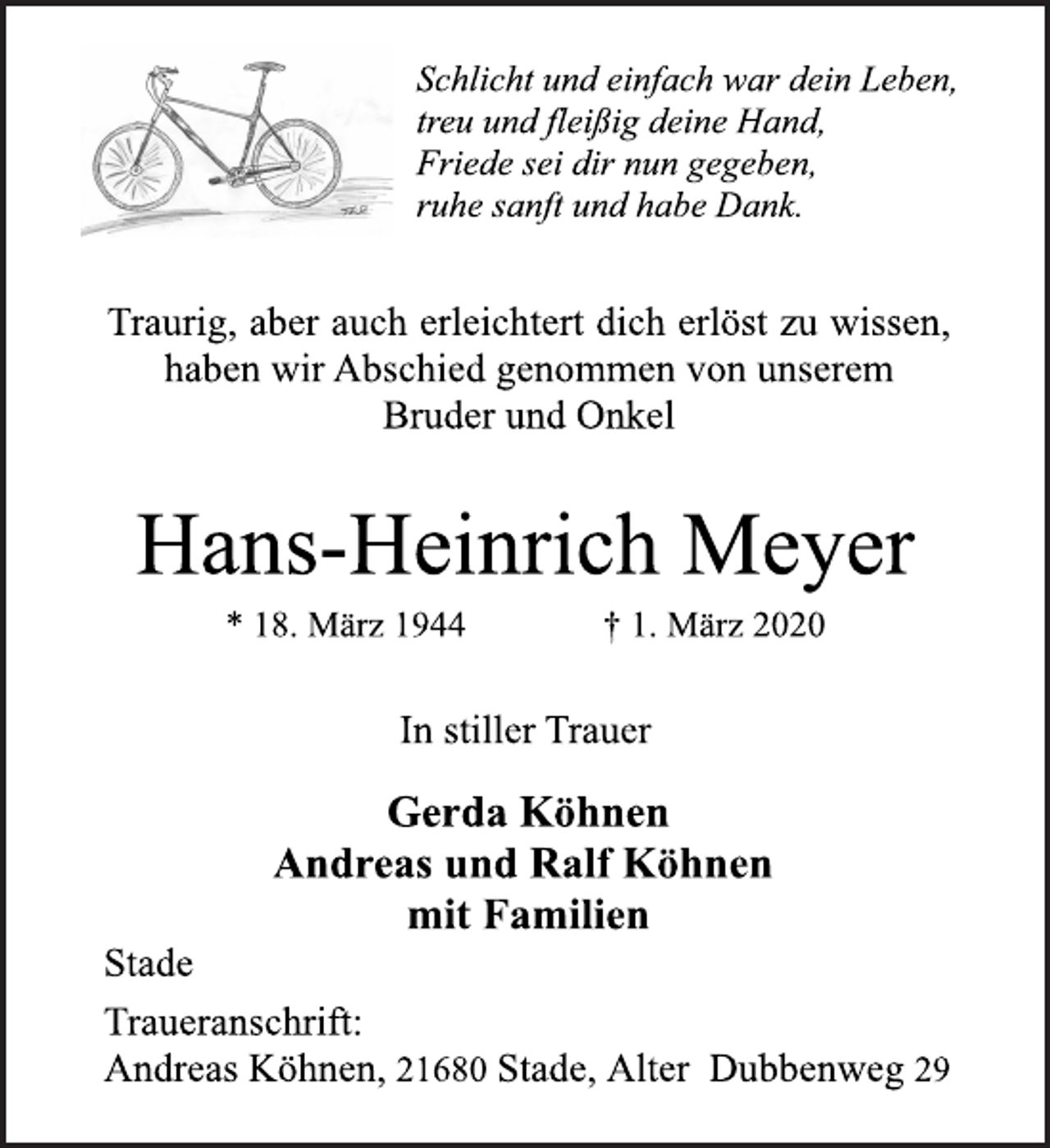 <p>Schlicht und einfach war dein Leben,<br />treu und fleißig deine Hand,<br />Friede sei dir nun gegeben,<br />ruhe sanft und habe Dank.<br />Traurig, aber auch erleichtert dich erlöst zu wissen,<br />haben wir Abschied genommen von unserem<br />Bruder und Onkel<br />Hans-Heinrich Meyer<br />* 18. März 1944 † 1. März 2020<br />In stiller Trauer<br />Gerda Köhnen<br />Andreas und Ralf Köhnen<br />mit Familien<br />Stade<br />Traueranschrift:<br />Andreas Köhnen, 21680 Stade, Alter Dubbenweg 29</p>