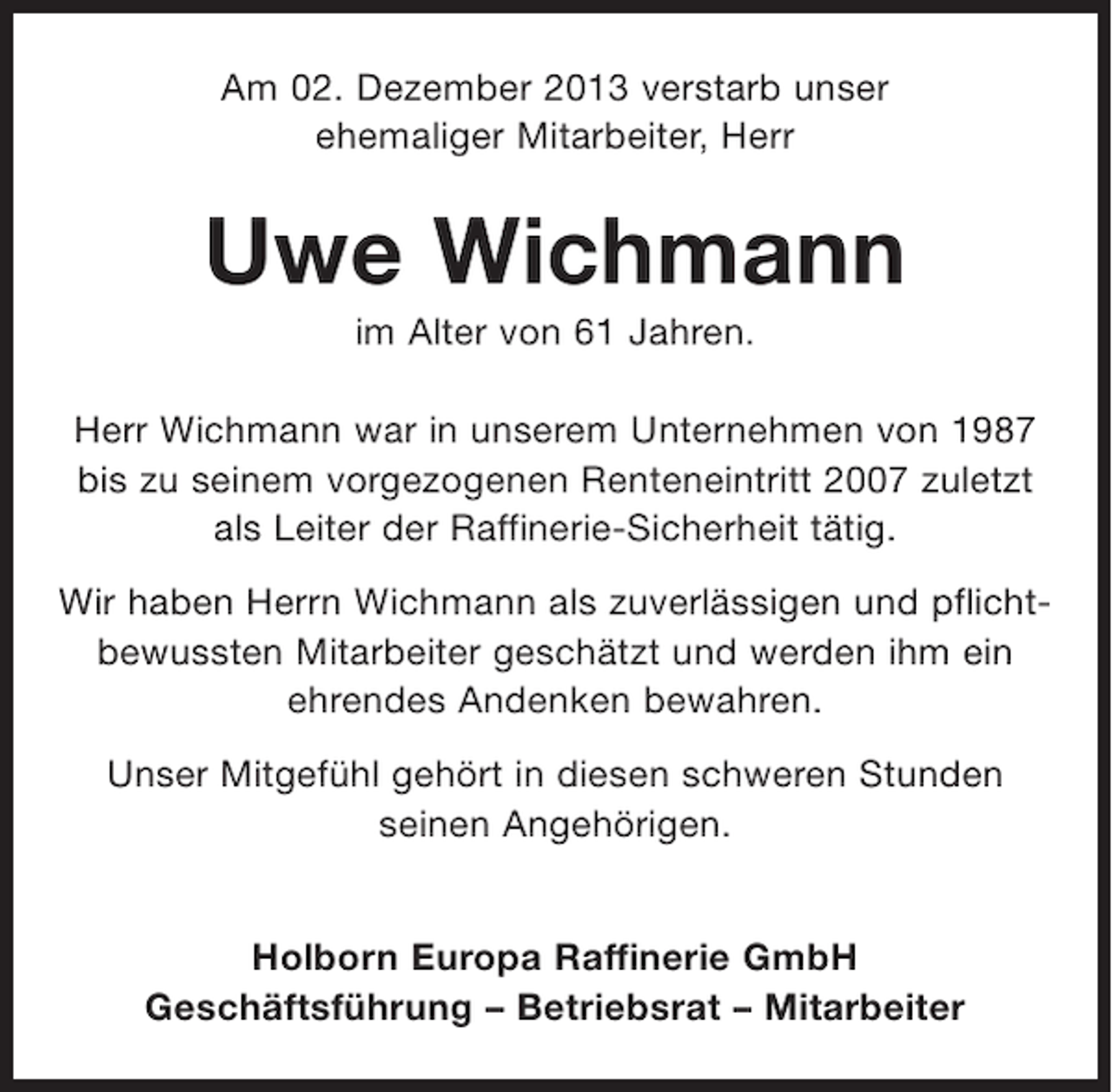 <p>Am 02. Dezember 2013 verstarb unser<br />ehemaliger Mitarbeiter, Herr</p><p>Uwe Wichmann<br />im Alter von 61 Jahren.<br />Herr Wichmann war in unserem Unternehmen von 1987<br />bis zu seinem vorgezogenen Renteneintritt 2007 zuletzt<br />als Leiter der Raffinerie-Sicherheit tätig.<br />Wir haben Herrn Wichmann als zuverlässigen und pflichtbewussten Mitarbeiter geschätzt und werden ihm ein<br />ehrendes Andenken bewahren.<br />Unser Mitgefühl gehört in diesen schweren Stunden<br />seinen Angehörigen.</p><p>Holborn Europa Raffinerie GmbH<br />Geschäftsführung – Betriebsrat – Mitarbeiter</p>